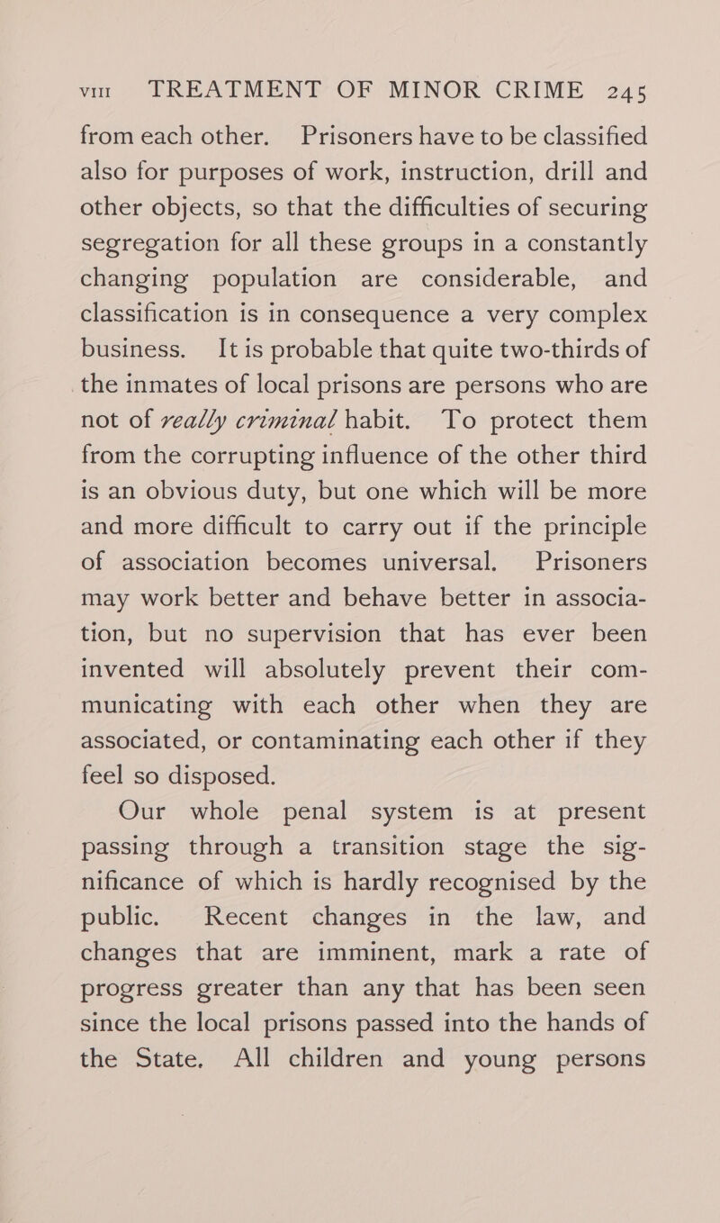 from each other. Prisoners have to be classified also for purposes of work, instruction, drill and other objects, so that the difficulties of securing segregation for all these groups in a constantly changing population are considerable, and classification is in consequence a very complex business. It is probable that quite two-thirds of the inmates of local prisons are persons who are not of really criminal habit. To protect them from the corrupting influence of the other third is an obvious duty, but one which will be more and more difficult to carry out if the principle of association becomes universal. Prisoners may work better and behave better in associa- tion, but no supervision that has ever been invented will absolutely prevent their com- municating with each other when they are associated, or contaminating each other if they feel so disposed. Our whole penal system is at present passing through a transition stage the sig- nificance of which is hardly recognised by the public. --Recent &lt;changes” in ‘the law, and changes that are imminent, mark a rate of progress greater than any that has been seen since the local prisons passed into the hands of the State. All children and young persons