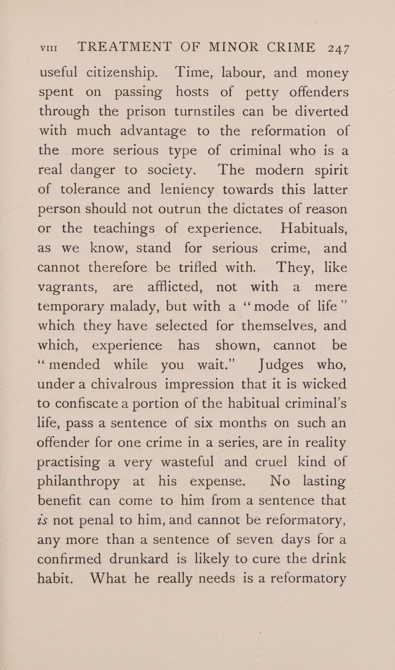 useful citizenship. Time, labour, and money spent on passing hosts of petty offenders through the prison turnstiles can be diverted with much advantage to the reformation of the more serious type of criminal who is a real danger to society. The modern spirit of tolerance and leniency towards this latter person should not outrun the dictates of reason or the teachings of experience. Habituals, as we know, stand for serious crime, and cannot therefore be trifled with—~ They, like vagrants, are afflicted, not with a mere temporary malady, but with a ‘‘mode of life” which they have selected for themselves, and which, experience has shown, cannot be “mended while you wait.” Judges who, under a chivalrous impression that it is wicked to confiscate a portion of the habitual criminal’s life, pass a sentence of six months on such an offender for one crime in a series, are in reality practising a very wasteful and cruel kind of philanthropy at his expense. No lasting benefit can come to him from a sentence that zs not penal to him, and cannot be reformatory, any more than a sentence of seven days for a confirmed drunkard is likely to cure the drink habit. What he really needs is a reformatory