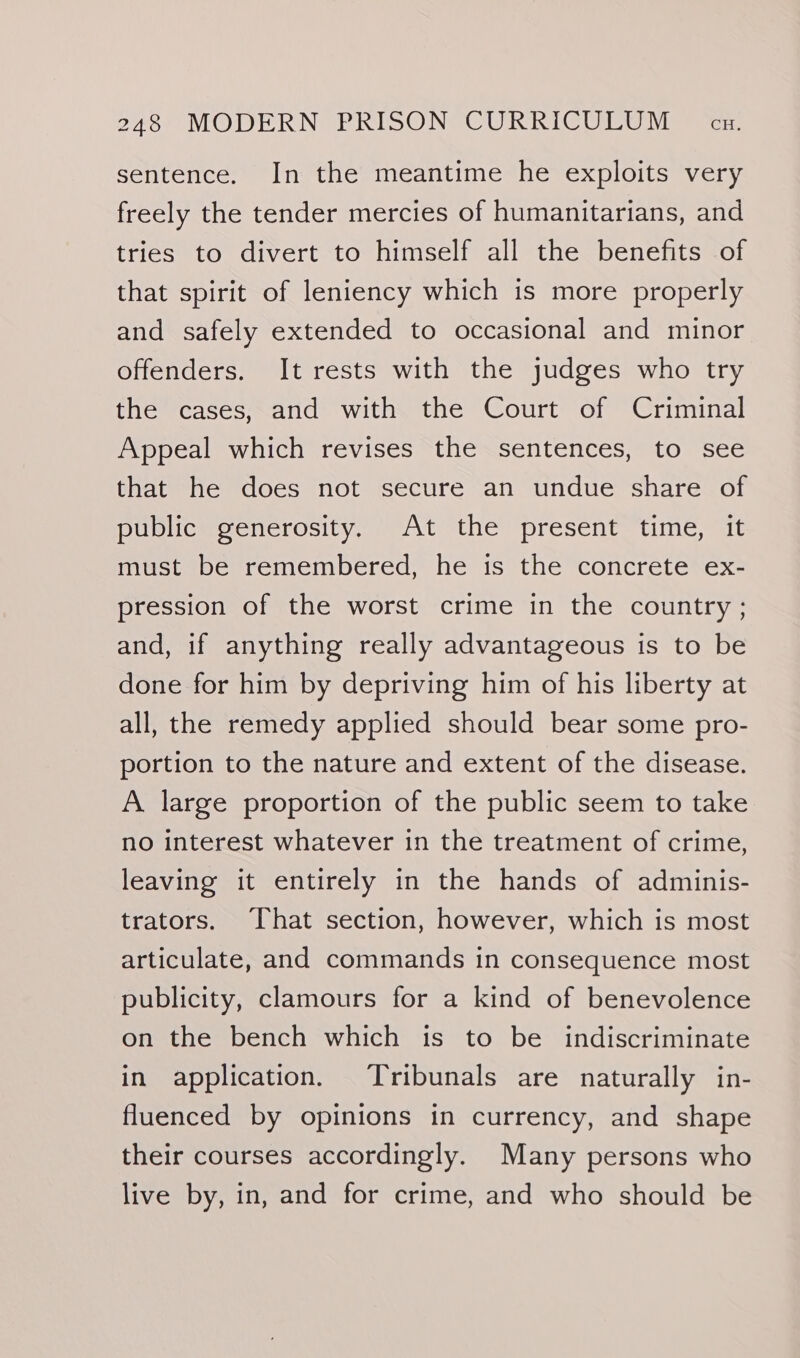 sentence. In the meantime he exploits very freely the tender mercies of humanitarians, and tries to divert to himself all the benefits of that spirit of leniency which is more properly and safely extended to occasional and minor offenders. It rests with the judges who try the cases, and with the Court of Criminal Appeal which revises the sentences, to see that he does not secure an undue share of puyicmeencrosity, “At “the present. time, at must be remembered, he is the concrete ex- pression of the worst crime in the country ; and, if anything really advantageous is to be done for him by depriving him of his liberty at all, the remedy applied should bear some pro- portion to the nature and extent of the disease. A large proportion of the public seem to take no interest whatever in the treatment of crime, leaving it entirely in the hands of adminis- trators. That section, however, which is most articulate, and commands in consequence most publicity, clamours for a kind of benevolence on the bench which is to be indiscriminate in application. Tribunals are naturally in- fluenced by opinions in currency, and shape their courses accordingly. Many persons who live by, in, and for crime, and who should be