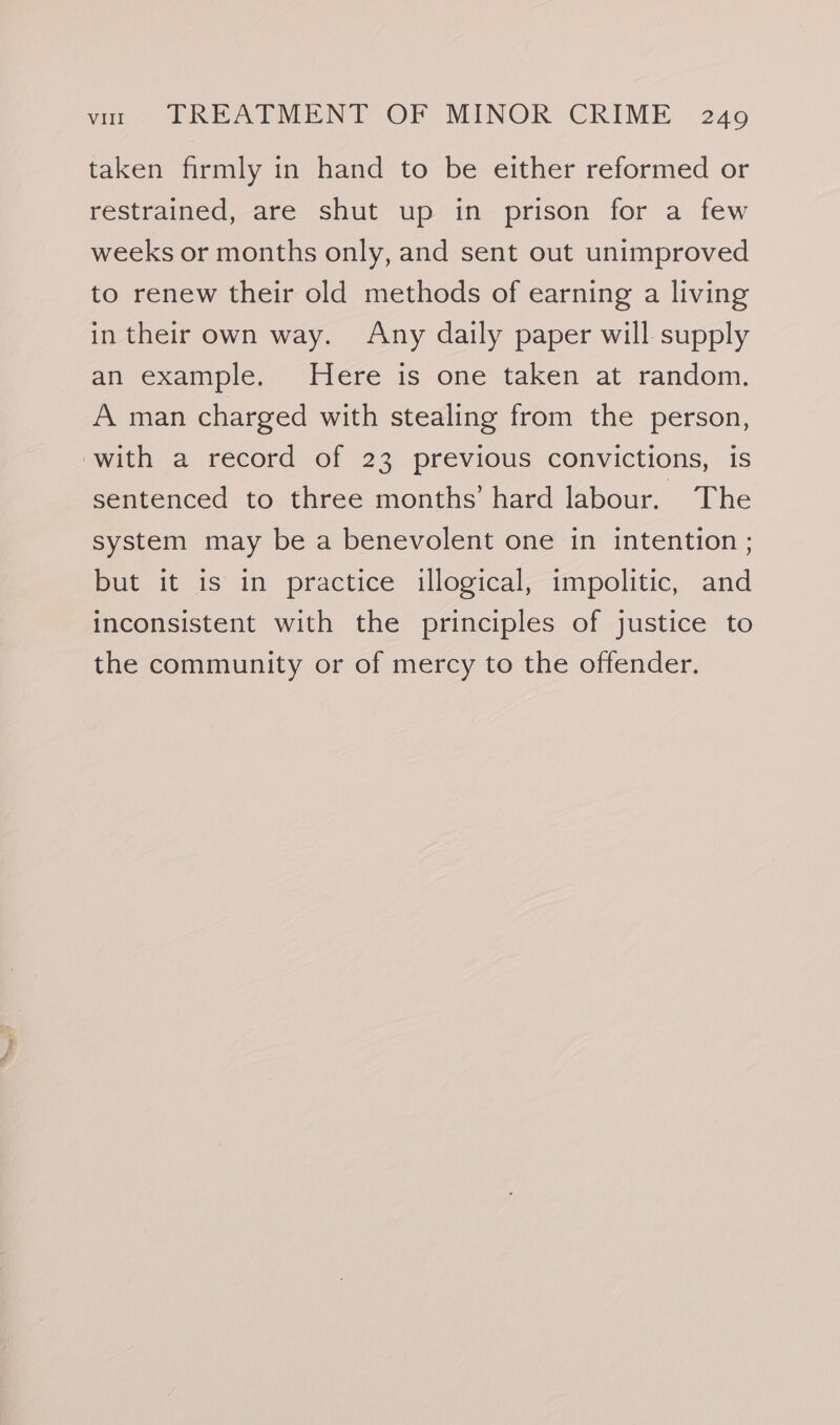 taken firmly in hand to be either reformed or restrained, are shut up in prison for a few weeks or months only, and sent out unimproved to renew their old methods of earning a living in their own way. Any daily paper will supply an example. Here is one taken at random. A man charged with stealing from the person, with a record of 23 previous convictions, is sentenced to three months’ hard labour. The system may be a benevolent one in intention ; but it is in practice illogical, impolitic, and inconsistent with the principles of justice to the community or of mercy to the offender.