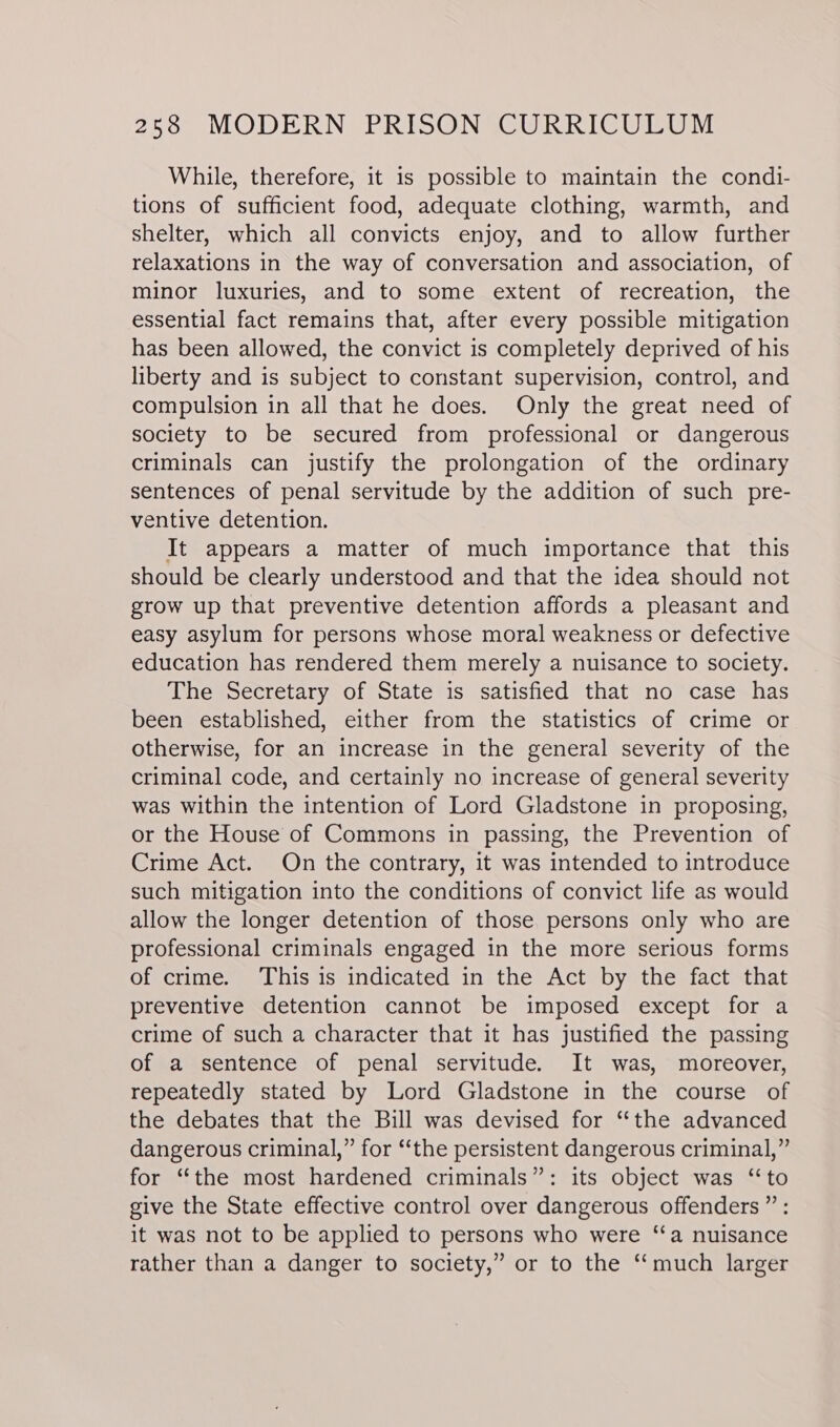 While, therefore, it is possible to maintain the condi- tions of sufficient food, adequate clothing, warmth, and shelter, which all convicts enjoy, and to allow further relaxations in the way of conversation and association, of minor luxuries, and to some extent of recreation, the essential fact remains that, after every possible mitigation has been allowed, the convict is completely deprived of his liberty and is subject to constant supervision, control, and compulsion in all that he does. Only the great need of society to be secured from professional or dangerous criminals can justify the prolongation of the ordinary sentences of penal servitude by the addition of such pre- ventive detention. It appears a matter of much importance that this should be clearly understood and that the idea should not grow up that preventive detention affords a pleasant and easy asylum for persons whose moral weakness or defective education has rendered them merely a nuisance to society. The Secretary of State is satisfied that no case has been established, either from the statistics of crime or otherwise, for an increase in the general severity of the criminal code, and certainly no increase of general severity was within the intention of Lord Gladstone in proposing, or the House of Commons in passing, the Prevention of Crime Act. On the contrary, it was intended to introduce such mitigation into the conditions of convict life as would allow the longer detention of those. persons only who are professional criminals engaged in the more serious forms of crime. This is indicated in the Act by the fact that preventive detention cannot be imposed except for a crime of such a character that it has justified the passing of a sentence of penal servitude. It was, moreover, repeatedly stated by Lord Gladstone in the course of the debates that the Bill was devised for “the advanced dangerous criminal,” for ‘‘the persistent dangerous criminal,” for “the most hardened criminals”: its object was ‘to give the State effective control over dangerous offenders”: it was not to be applied to persons who were ‘‘a nuisance rather than a danger to society,” or to the ‘‘much larger