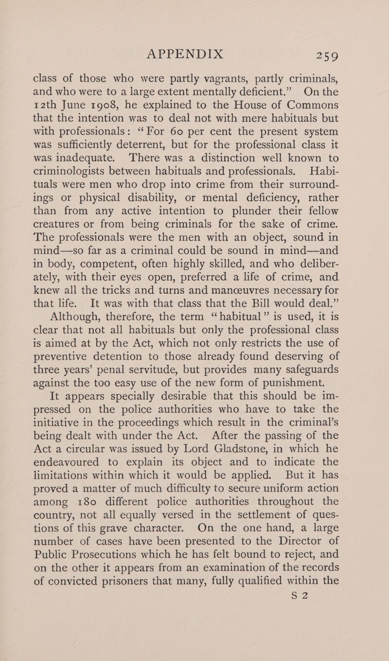 class of those who were partly vagrants, partly criminals, and who were to a large extent mentally deficient.” On the 12th June 1908, he explained to the House of Commons that the intention was to deal not with mere habituals but with professionals: “‘For 60 per cent the present system was sufficiently deterrent, but for the professional class it was inadequate. There was a distinction well known to criminologists between habituals and professionals, Habi- tuals were men who drop into crime from their surround- ings or physical disability, or mental deficiency, rather than from any active intention to plunder their fellow creatures or from being criminals for the sake of crime. The professionals were the men with an object, sound in mind—so far as a criminal could be sound in mind—and in body, competent, often highly skilled, and who deliber- ately, with their eyes open, preferred a life of crime, and knew all the tricks and turns and manceuvres necessary for that life. It was with that class that the Bill would deal.” Although, therefore, the term “habitual” is used, it is clear that not all habituals but only the professional class is aimed at by the Act, which not only restricts the use of preventive detention to those already found deserving of three years’ penal servitude, but provides many safeguards against the too easy use of the new form of punishment. It appears specially desirable that this should be im- pressed on the police authorities who have to take the initiative in the proceedings which result in the criminal’s being dealt with under the Act. After the passing of the Act a circular was issued by Lord Gladstone, in which he endeavoured to explain its object and to indicate the limitations within which it would be applied. But it has proved a matter of much difficulty to secure uniform action among 180 different police authorities throughout the country, not all equally versed in the settlement of ques- tions of this grave character. On the one hand, a large number of cases have been presented to the Director of Public Prosecutions which he has felt bound to reject, and on the other it appears from an examination of the records of convicted prisoners that many, fully qualified within the 52