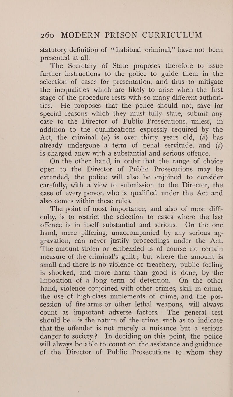 statutory definition of “ habitual criminal,” have not been presented at all. The Secretary of State proposes therefore to issue further instructions to the police to guide them in the selection of cases for presentation, and thus to mitigate the inequalities which are likely to arise when the first stage of the procedure rests with so many different authori- ties. He proposes that the police should not, save for special reasons which they must fully state, submit any case to the Director of Public Prosecutions, unless, in addition to the qualifications expressly required by the Act, the criminal (@) is over thirty years old, (4) has already undergone a term of penal servitude, and (c) is charged anew with a substantial and serious offence. On the other hand, in order that the range of choice open to the Director of Public Prosecutions may be extended, the police will also be enjoined to consider carefully, with a view to submission to the Director, the case of every person who is qualified under the Act and also comes within these rules. The point of most importance, and also of most diffi- culty, is to restrict the selection to cases where the last offence is in itself substantial and serious. On the one hand, mere pilfering, unaccompanied by any serious ag- gravation, can never justify proceedings under the Act. The amount stolen or embezzled is of course no certain measure of the criminal’s guilt; but where the amount is small and there is no violence or treachery, public feeling is shocked, and more harm than good is done, by the imposition of a long term of detention. On the other hand, violence conjoined with other crimes, skill in crime, the use of high-class implements of crime, and the pos- session of fire-arms or other lethal weapons, will always count as important adverse factors. The general test should be—is the nature of the crime such as to indicate that the offender is not merely a nuisance but a serious danger to society? In deciding on this point, the police will always be able to count on the assistance and guidance of the Director of Public Prosecutions to whom they