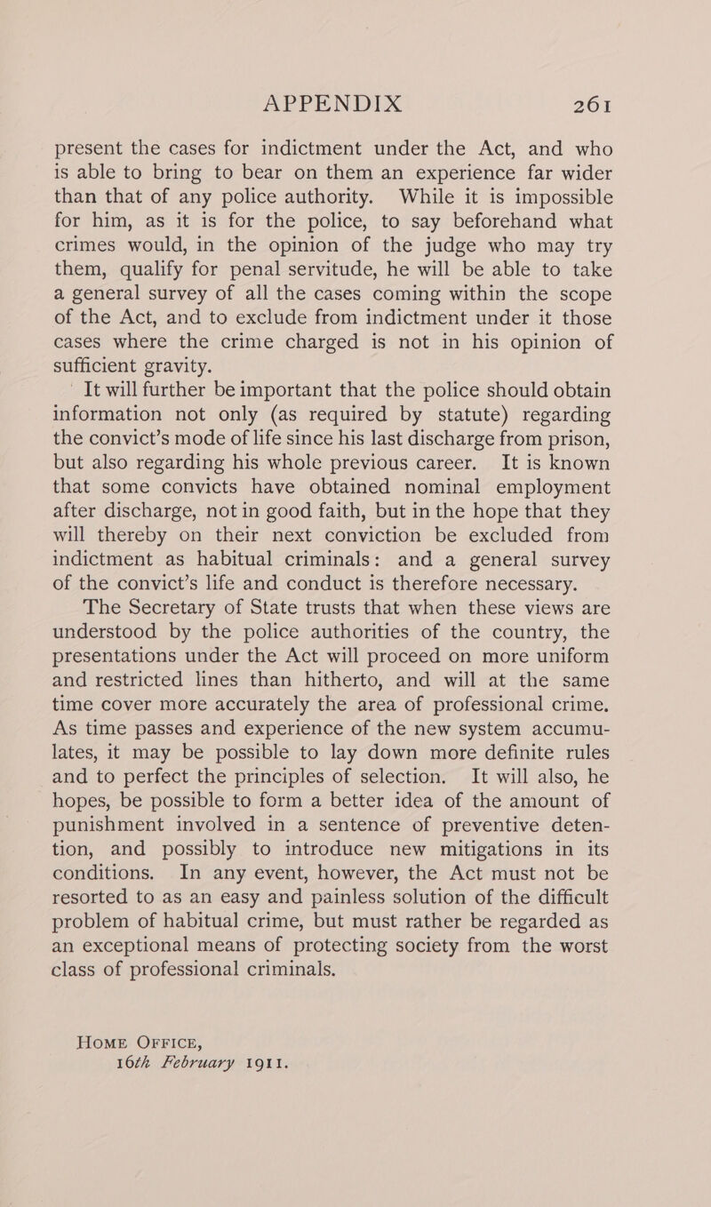 present the cases for indictment under the Act, and who is able to bring to bear on them an experience far wider than that of any police authority. While it is impossible for him, as it is for the police, to say beforehand what crimes would, in the opinion of the judge who may try them, qualify for penal servitude, he will be able to take a general survey of all the cases coming within the scope of the Act, and to exclude from indictment under it those cases where the crime charged is not in his opinion of sufficient gravity. It will further be important that the police should obtain information not only (as required by statute) regarding the convict’s mode of life since his last discharge from prison, but also regarding his whole previous career. It is known that some convicts have obtained nominal employment after discharge, not in good faith, but in the hope that they will thereby on their next conviction be excluded from indictment as habitual criminals: and a general survey of the convict’s life and conduct is therefore necessary. The Secretary of State trusts that when these views are understood by the police authorities of the country, the presentations under the Act will proceed on more uniform and restricted lines than hitherto, and will at the same time cover more accurately the area of professional crime. As time passes and experience of the new system accumu- lates, it may be possible to lay down more definite rules and to perfect the principles of selection. It will also, he hopes, be possible to form a better idea of the amount of punishment involved in a sentence of preventive deten- tion, and possibly to introduce new mitigations in its conditions. In any event, however, the Act must not be resorted to as an easy and painless solution of the difficult problem of habitual crime, but must rather be regarded as an exceptional means of protecting society from the worst class of professional criminals. Home OFFICE, 16th February 191l.