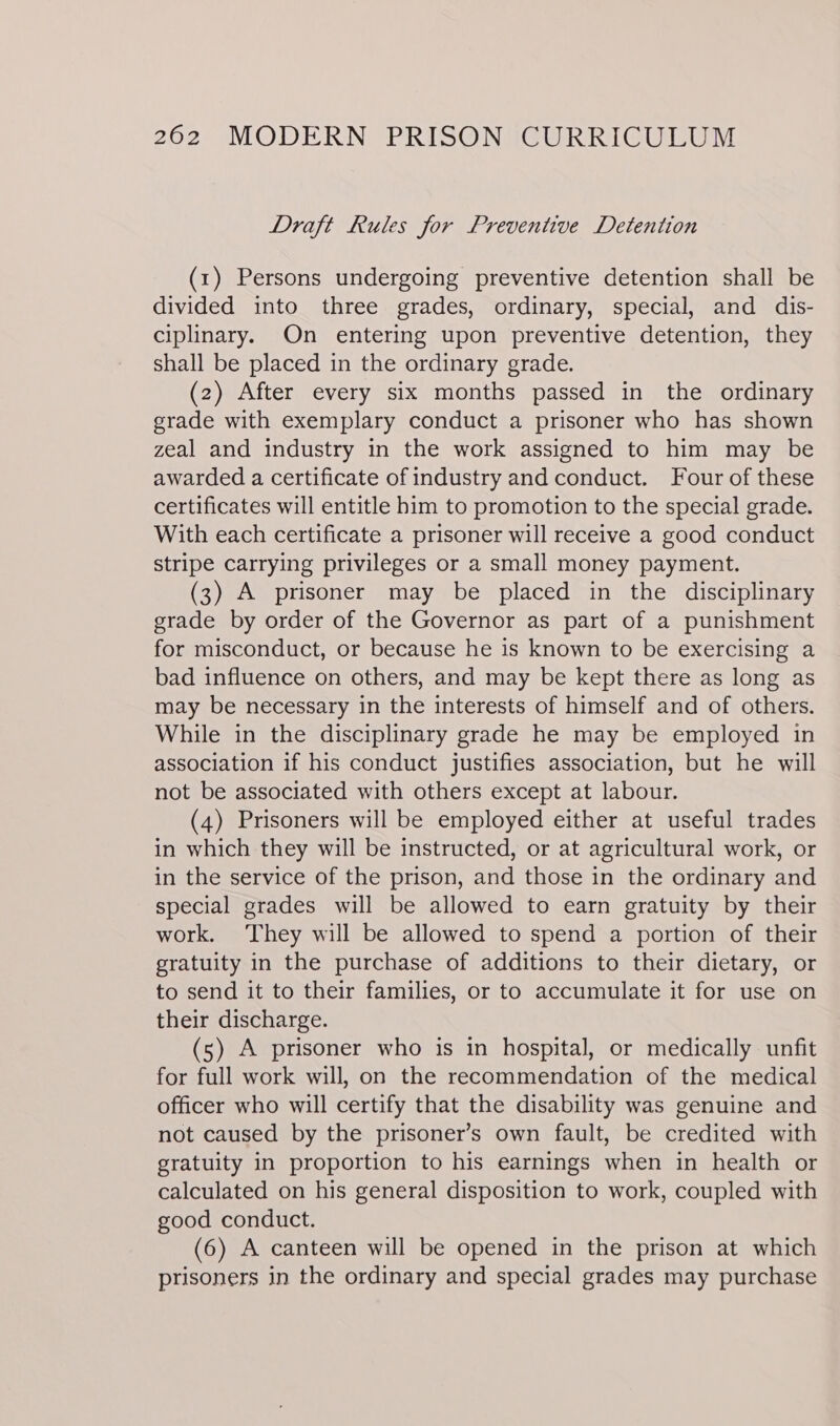 Draft Rules for Preventive Detention (1) Persons undergoing preventive detention shall be divided into three grades, ordinary, special, and dis- ciplinary. On entering upon preventive detention, they shall be placed in the ordinary grade. (2) After every six months passed in the ordinary grade with exemplary conduct a prisoner who has shown zeal and industry in the work assigned to him may be awarded a certificate of industry and conduct. Four of these certificates will entitle him to promotion to the special grade. With each certificate a prisoner will receive a good conduct stripe carrying privileges or a small money payment. (3) A prisoner may be placed in the disciplinary grade by order of the Governor as part of a punishment for misconduct, or because he is known to be exercising a bad influence on others, and may be kept there as long as may be necessary in the interests of himself and of others. While in the disciplinary grade he may be employed in association if his conduct justifies association, but he will not be associated with others except at labour. (4) Prisoners will be employed either at useful trades in which they will be instructed, or at agricultural work, or in the service of the prison, and those in the ordinary and special grades will be allowed to earn gratuity by their work. They will be allowed to spend a portion of their gratuity in the purchase of additions to their dietary, or to send it to their families, or to accumulate it for use on their discharge. (5) A prisoner who is in hospital, or medically unfit for full work will, on the recommendation of the medical officer who will certify that the disability was genuine and not caused by the prisoner’s own fault, be credited with gratuity in proportion to his earnings when in health or calculated on his general disposition to work, coupled with good conduct. (6) A canteen will be opened in the prison at which prisoners in the ordinary and special grades may purchase