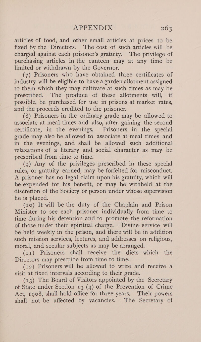 articles of food, and other small articles at prices to be fixed by the Directors. The cost of such articles will be charged against each prisoner’s gratuity. The privilege of purchasing articles in the canteen may at any time be limited or withdrawn by the Governor. (7) Prisoners who have obtained three certificates of industry will be eligible to have a garden allotment assigned to them which they may cultivate at such times as may be prescribed. The produce of these allotments will, if possible, be purchased for use in prisons at market rates, and the proceeds credited to the prisoner. (8) Prisoners in the ordinary grade may be allowed to associate at meal times and also, after gaining the second certificate, in the evenings. Prisoners in the special grade may also be allowed to associate at meal times and in the evenings, and shall be allowed such additional relaxations of a literary and social character as may be prescribed from time to time. (9) Any of the privileges prescribed in these special rules, or gratuity earned, may be forfeited for misconduct. A prisoner has no legal claim upon his gratuity, which will be expended for his benefit, or may be withheld at the discretion of the Society or person under whose supervision he is placed. (10) It will be the duty of the Chaplain and Prison Minister to see each prisoner individually from time to time during his detention and to promote the reformation of those under their spiritual charge. Divine service will be held weekly in the prison, and there will be in addition such mission services, lectures, and addresses on religious, moral, and secular subjects as may be arranged. (11) Prisoners shall receive the diets which the Directors may prescribe from time to time. (12) Prisoners will be allowed to write and receive a visit at fixed intervals according to their grade. (13) The Board of Visitors appointed by the Secretary of State under Section 13 (4) of the Prevention of Crime Act, 1908, shall hold office for three years. Their powers shall not be affected by vacancies. The Secretary of