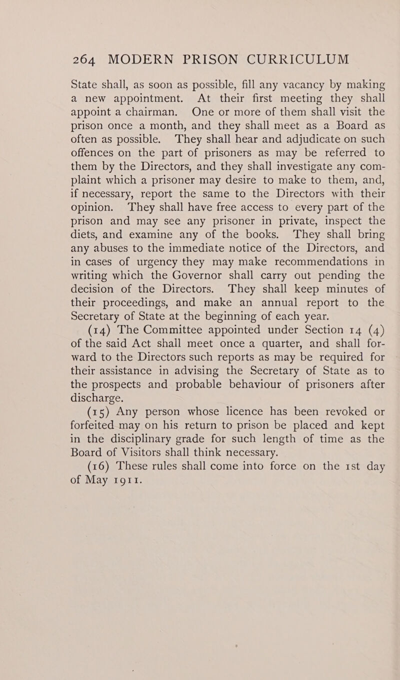 State shall, as soon as possible, fill any vacancy by making a new appointment. At their first meeting they shall appoint a chairman. One or more of them shall visit the prison once a month, and they shall meet as a Board as often as possible. They shall hear and adjudicate on such offences on the part of prisoners as may be referred to them by the Directors, and they shall investigate any com- plaint which a prisoner may desire to make to them, and, if necessary, report the same to the Directors with their opinion. They shall have free access to every part of the prison and may see any prisoner in private, inspect the diets, and examine any of the books. They shall bring any abuses to the immediate notice of the Directors, and in cases of urgency they may make recommendations in writing which the Governor shall carry out pending the decision of the Directors. ‘They shall keep minutes of their proceedings, and make an annual report to the Secretary of State at the beginning of each year. (14) The Committee appointed under Section 14 (4) of the said Act shall meet once a quarter, and shall for- ward to the Directors such reports as may be required for their assistance in advising the Secretary of State as to the prospects and probable behaviour of prisoners after discharge. (15) Any person whose licence has been revoked or forfeited may on his return to prison be placed and kept in the disciplinary grade for such length of time as the Board of Visitors shall think necessary. (16) These rules shall come into force on the 1st day of May tort.