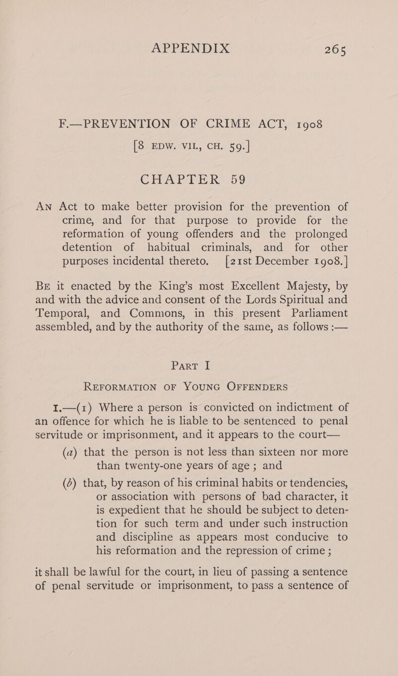 F.—PREVENTION OF CRIME ACT, 1908 [8 EDW. VIL, CH. 59.| CHAPTER: 59 An Act to make better provision for the prevention of crime, and for that purpose to provide for the reformation of young offenders and the prolonged detention of habitual criminals, and for other purposes incidental thereto. [21st December 1908. ] BE it enacted by the King’s most Excellent Majesty, by and with the advice and consent of the Lords Spiritual and Temporal, and Commons, in this present Parliament assembled, and by the authority of the same, as follows :— Parr { REFORMATION OF YOUNG OFFENDERS I.—(1z) Where a person is convicted on indictment of an offence for which he is liable to be sentenced to penal servitude or imprisonment, and it appears to the court— (a) that the person is not less than sixteen nor more than twenty-one years of age; and (6) that, by reason of his criminal habits or tendencies, or association with persons of bad character, it is expedient that he should be subject to deten- tion for such term and under such instruction and discipline as appears most conducive to his reformation and the repression of crime ; it shall be lawful for the court, in lieu of passing a sentence of penal servitude or imprisonment, to pass a sentence of