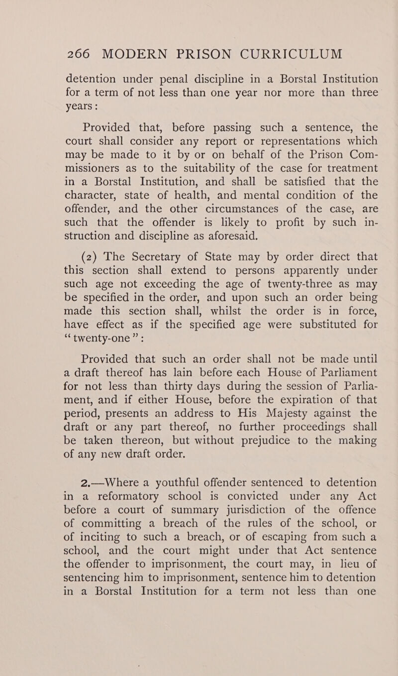 detention under penal discipline in a Borstal Institution for a term of not less than one year nor more than three years : Provided that, before passing such a sentence, the court shall consider any report or representations which may be made to it by or on behalf of the Prison Com- missioners as to the suitability of the case for treatment in a Borstal Institution, and shall be satisfied that the character, state of health, and mental condition of the offender, and the other circumstances of the case, are such that the offender is likely to profit by such in- struction and discipline as aforesaid. (2) The Secretary of State may by order direct that this section shall extend to persons apparently under such age not exceeding the age of twenty-three as may be specified in the order, and upon such an order being made this section shall, whilst the order is in force, have effect as if the specified age were substituted for “twenty-one” : Provided that such an order shall not be made until a draft thereof has lain before each House of Parliament for not less than thirty days during the session of Parlia- ment, and if either House, before the expiration of that period, presents an address to His Majesty against the draft or any part thereof, no further proceedings shall be taken thereon, but without prejudice to the making of any new draft order. 2.—Where a youthful offender sentenced to detention in a reformatory school is convicted under any Act before a court of summary jurisdiction of the offence of committing a breach of the rules of the school, or of inciting to such a breach, or of escaping from such a school, and the court might under that Act sentence the offender to imprisonment, the court may, in lieu of sentencing him to imprisonment, sentence him to detention in a Borstal Institution for a term not less than one