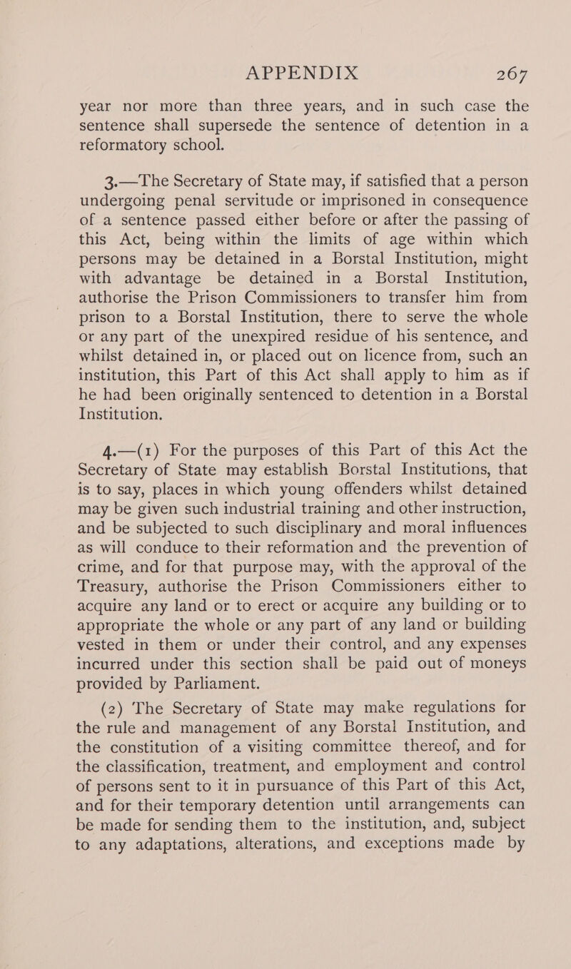 year nor more than three years, and in such case the sentence shall supersede the sentence of detention in a reformatory school. 3.—The Secretary of State may, if satisfied that a person undergoing penal servitude or imprisoned in consequence of a sentence passed either before or after the passing of this Act, being within the limits of age within which persons may be detained in a Borstal Institution, might with advantage be detained in a Borstal Institution, authorise the Prison Commissioners to transfer him from prison to a Borstal Institution, there to serve the whole or any part of the unexpired residue of his sentence, and whilst detained in, or placed out on licence from, such an institution, this Part of this Act shall apply to him as if he had been originally sentenced to detention in a Borstal Institution. 4.—(1) For the purposes of this Part of this Act the Secretary of State may establish Borstal Institutions, that is to say, places in which young offenders whilst detained may be given such industrial training and other instruction, and be subjected to such disciplinary and moral influences as will conduce to their reformation and the prevention of crime, and for that purpose may, with the approval of the Treasury, authorise the Prison Commissioners either to acquire any land or to erect or acquire any building or to appropriate the whole or any part of any land or building vested in them or under their control, and any expenses incurred under this section shall be paid out of moneys provided by Parliament. (2) The Secretary of State may make regulations for the rule and management of any Borstal Institution, and the constitution of a visiting committee thereof, and for the classification, treatment, and employment and control of persons sent to it in pursuance of this Part of this Act, and for their temporary detention until arrangements can be made for sending them to the institution, and, subject to any adaptations, alterations, and exceptions made by