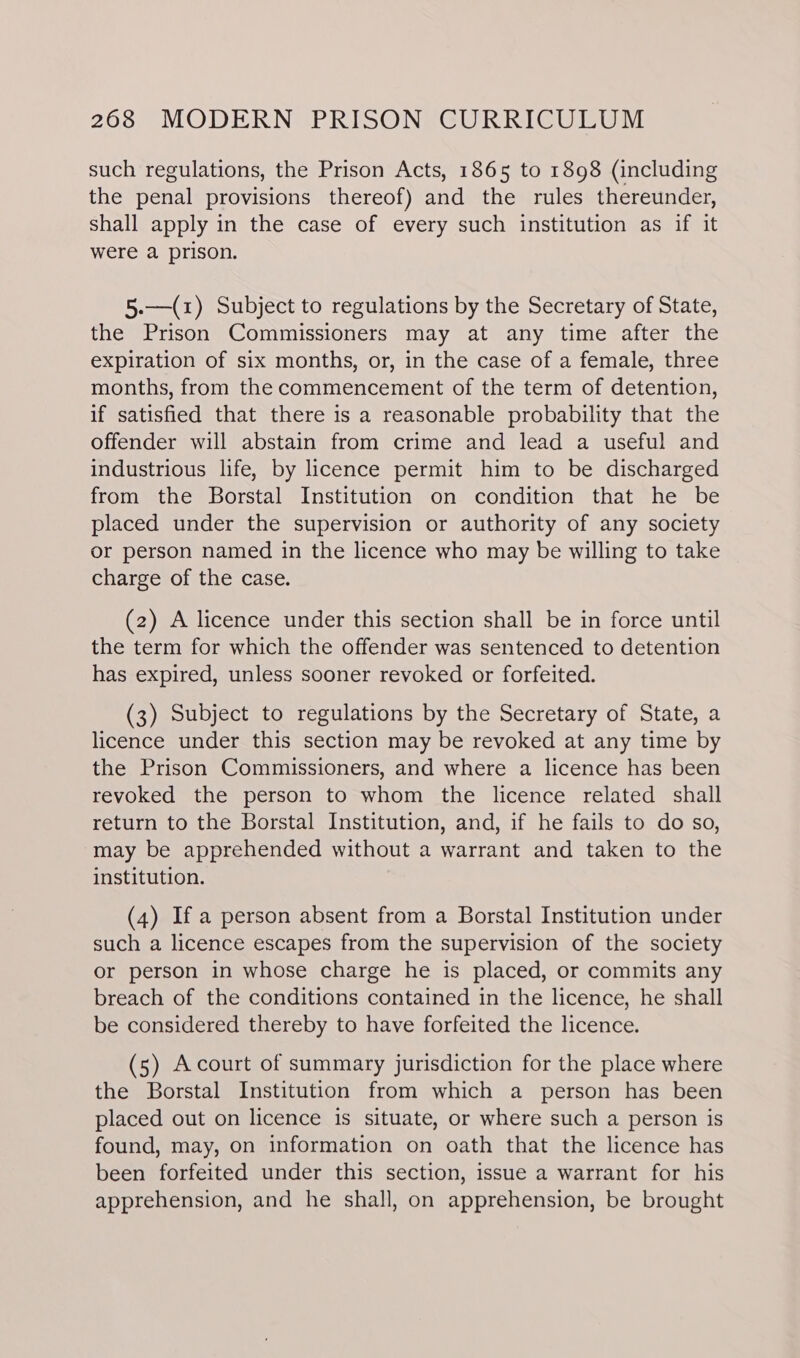 such regulations, the Prison Acts, 1865 to 1898 (including the penal provisions thereof) and the rules thereunder, shall apply in the case of every such institution as if it were a prison. 5.—(1) Subject to regulations by the Secretary of State, the Prison Commissioners may at any time after the expiration of six months, or, in the case of a female, three months, from the commencement of the term of detention, if satisfied that there is a reasonable probability that the offender will abstain from crime and lead a useful and industrious life, by licence permit him to be discharged from the Borstal Institution on condition that he be placed under the supervision or authority of any society or person named in the licence who may be willing to take charge of the case. (2) A licence under this section shall be in force until the term for which the offender was sentenced to detention has expired, unless sooner revoked or forfeited. (3) Subject to regulations by the Secretary of State, a licence under this section may be revoked at any time by the Prison Commissioners, and where a licence has been revoked the person to whom the licence related shall return to the Borstal Institution, and, if he fails to do so, may be apprehended without a warrant and taken to the institution. (4) If a person absent from a Borstal Institution under such a licence escapes from the supervision of the society or person in whose charge he is placed, or commits any breach of the conditions contained in the licence, he shall be considered thereby to have forfeited the licence. (5) Acourt of summary jurisdiction for the place where the Borstal Institution from which a person has been placed out on licence is situate, or where such a person is found, may, on information on oath that the licence has been forfeited under this section, issue a warrant for his apprehension, and he shall, on apprehension, be brought