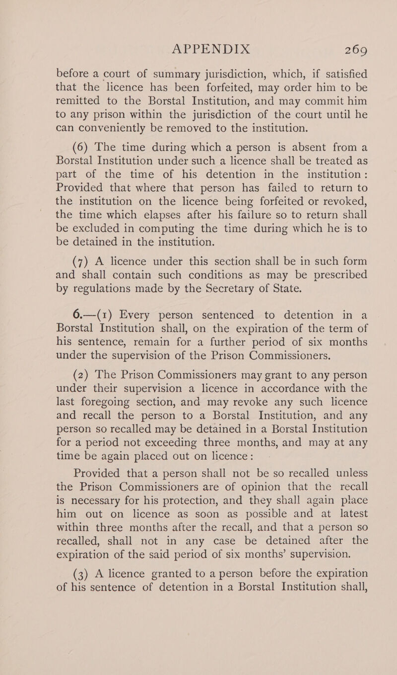 before a court of summary jurisdiction, which, if satisfied that the licence has been forfeited, may order him to be remitted to the Borstal Institution, and may commit him to any prison within the jurisdiction of the court until he can conveniently be removed to the institution. (6) The time during which a person is absent from a Borstal Institution under such a licence shall be treated as part of the time of his detention in the institution: Provided that where that person has failed to return to the institution on the licence being forfeited or revoked, the time which elapses after his failure so to return shall be excluded in computing the time during which he is to be detained in the institution. (7) A licence under this section shall be in such form and shall contain such conditions as may be prescribed by regulations made by the Secretary of State. 6.—(1) Every person sentenced to detention in a Borstal Institution shall, on the expiration of the term of his sentence, remain for a further period of six months under the supervision of the Prison Commissioners. (2) The Prison Commissioners may grant to any person under their supervision a licence in accordance with the last foregoing section, and may revoke any such licence and recall the person to a Borstal Institution, and any person so recalled may be detained in a Borstal Institution for a period not exceeding three months, and may at any time be again placed out on licence: Provided that a person shall not be so recalled unless the Prison Commissioners are of opinion that the recall is necessary for his protection, and they shall again place him out on licence as soon as possible and at latest within three months after the recall, and that a person so recalled, shall not in any case be detained after the expiration of the said period of six months’ supervision. (3) A licence granted to a person before the expiration of his sentence of detention in a Borstal Institution shall,