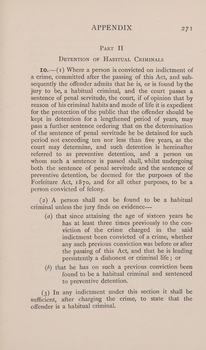 Part II DETENTION OF HABITUAL CRIMINALS I0.—(1) Where a person is convicted on indictment of a crime, committed after the passing of this Act, and sub- sequently the offender admits that he is, or is found by the jury to be, a habitual criminal, and the court passes a sentence of penal servitude, the court, if of opinion that by reason of his criminal habits and mode of life it is expedient for the protection of the public that the offender should be kept in detention for a lengthened period of years, may pass a further sentence ordering that on the determination of the sentence of penal servitude he be detained for such period not exceeding ten nor less than five years, as the court may determine, and such detention is hereinafter referred to as preventive detention, and a person on whom such a sentence is passed shall, whilst undergoing both the sentence of penal servitude and the sentence of preventive detention, be deemed for the purposes of the Forfeiture Act, 1870, and for all other purposes, to be a person convicted of felony. (2) A person shall not be found to be a habitual criminal unless the jury finds on evidence— (2) that since attaining the age of sixteen years he has at least three times previously to the con- viction of the crime charged in the said indictment been convicted of a crime, whether any such previous conviction was before or after the passing of this Act, and that he is leading persistently a dishonest or criminal life ; or (2) that he has on such a previous conviction been found to be a habitual criminal and sentenced to preventive detention. (3) In any indictment under this section it shall be sufficient, after charging the crime, to state that the offender is a habitual criminal.