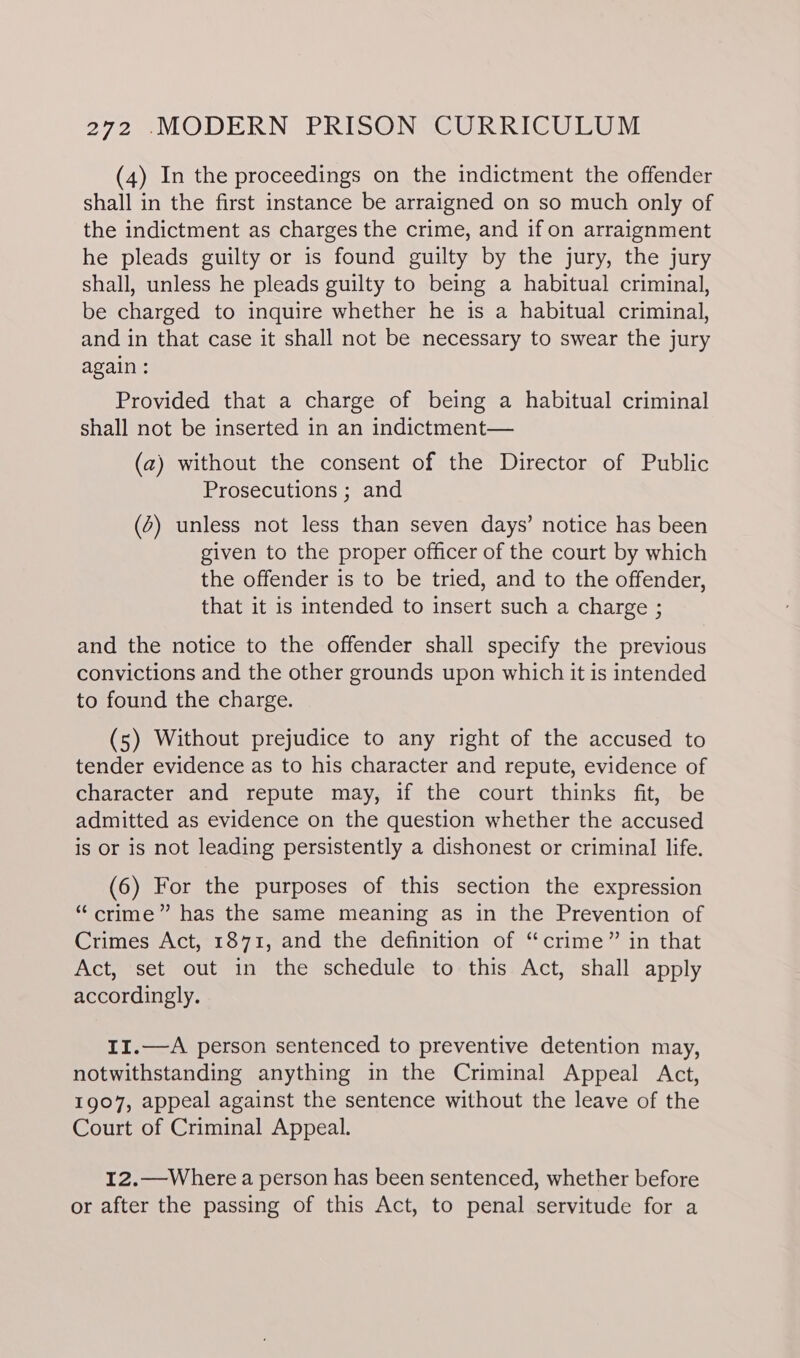 (4) In the proceedings on the indictment the offender shall in the first instance be arraigned on so much only of the indictment as charges the crime, and if on arraignment he pleads guilty or is found guilty by the jury, the jury shall, unless he pleads guilty to being a habitual criminal, be charged to inquire whether he is a habitual criminal, and in that case it shall not be necessary to swear the jury again : Provided that a charge of being a habitual criminal shall not be inserted in an indictment— (a) without the consent of the Director of Public Prosecutions ; and (2) unless not less than seven days’ notice has been given to the proper officer of the court by which the offender is to be tried, and to the offender, that it is intended to insert such a charge ; and the notice to the offender shall specify the previous convictions and the other grounds upon which it is intended to found the charge. (5) Without prejudice to any right of the accused to tender evidence as to his character and repute, evidence of character and repute may, if the court thinks fit, be admitted as evidence on the question whether the accused is or is not leading persistently a dishonest or criminal life. (6) For the purposes of this section the expression “crime” has the same meaning as in the Prevention of Crimes Act, 1871, and the definition of “crime” in that Act, set out in the schedule to this Act, shall apply accordingly. I1.—A person sentenced to preventive detention may, notwithstanding anything in the Criminal Appeal Act, 1907, appeal against the sentence without the leave of the Court of Criminal Appeal. 12.—Where a person has been sentenced, whether before or after the passing of this Act, to penal servitude for a