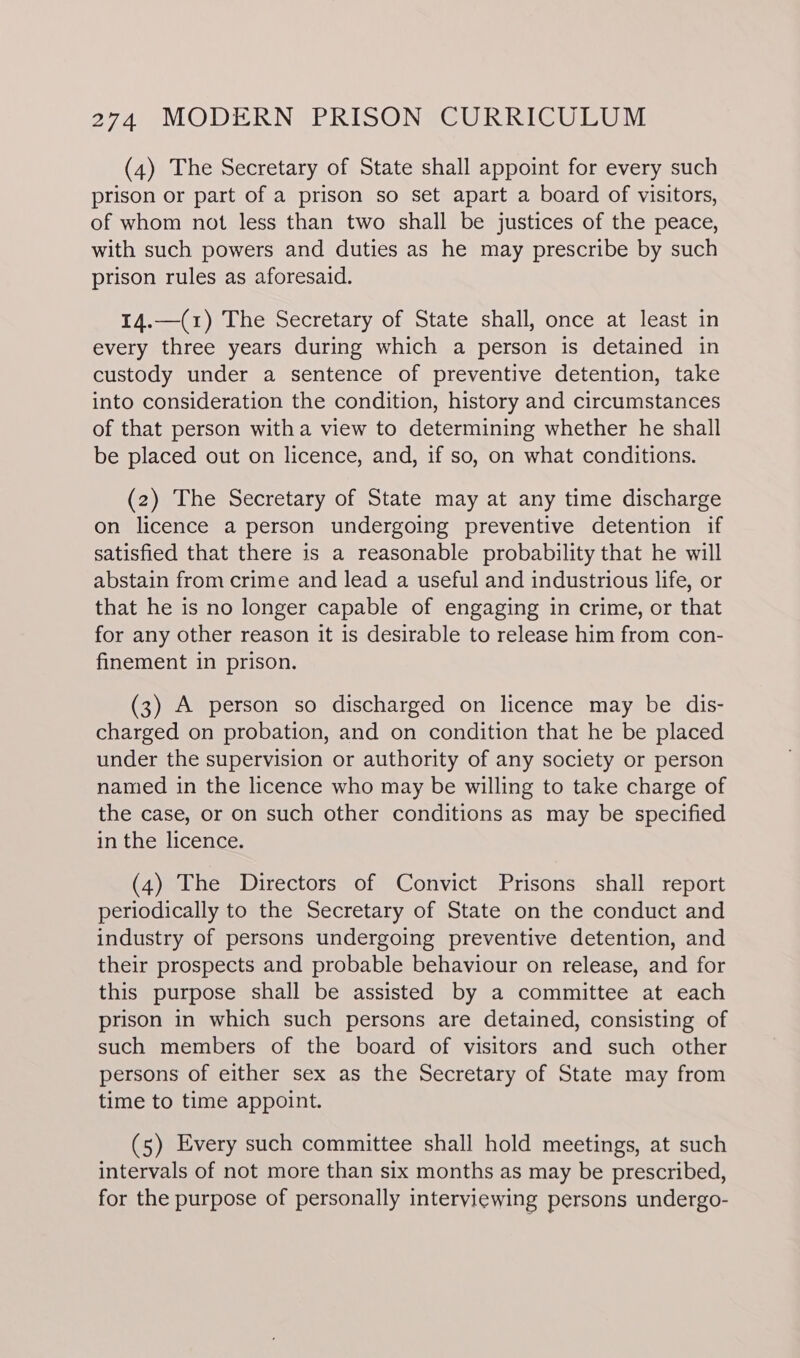 (4) The Secretary of State shall appoint for every such prison or part of a prison so set apart a board of visitors, of whom not less than two shall be justices of the peace, with such powers and duties as he may prescribe by such prison rules as aforesaid. 14.—(1) The Secretary of State shall, once at least in every three years during which a person is detained in custody under a sentence of preventive detention, take into consideration the condition, history and circumstances of that person witha view to determining whether he shall be placed out on licence, and, if so, on what conditions. (2) The Secretary of State may at any time discharge on licence a person undergoing preventive detention if satisfied that there is a reasonable probability that he will abstain from crime and lead a useful and industrious life, or that he is no longer capable of engaging in crime, or that for any other reason it is desirable to release him from con- finement in prison. (3) A person so discharged on licence may be dis- charged on probation, and on condition that he be placed under the supervision or authority of any society or person named in the licence who may be willing to take charge of the case, or on such other conditions as may be specified in the licence. (4) The Directors of Convict Prisons shall report periodically to the Secretary of State on the conduct and industry of persons undergoing preventive detention, and their prospects and probable behaviour on release, and for this purpose shall be assisted by a committee at each prison in which such persons are detained, consisting of such members of the board of visitors and such other persons of either sex as the Secretary of State may from time to time appoint. (5) Every such committee shall hold meetings, at such intervals of not more than six months as may be prescribed, for the purpose of personally interviewing persons undergo-