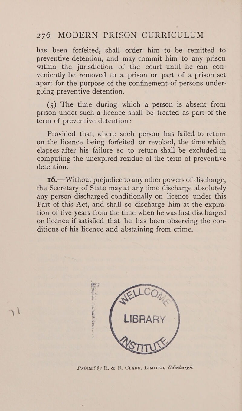 has been forfeited, shall order him to be remitted to preventive detention, and may commit him to any prison within the jurisdiction of the court until he can con- veniently be removed to a prison or part of a prison set apart for the purpose of the confinement of persons under- going preventive detention. (5) The time during which a person is absent from prison under such a licence shall be treated as part of the term of preventive detention : Provided that, where such person has failed to return on the licence being forfeited or revoked, the time which elapses after his failure so to return shall be excluded in computing the unexpired residue of the term of preventive detention. 16.—Without prejudice to any other powers of discharge, the Secretary of State may at any time discharge absolutely any person discharged conditionally on licence under this Part of this Act, and shall so discharge him at the expira- tion of five years from the time when he was first discharged on licence if satisfied that he has been observing the con- ditions of his licence and abstaining from crime. EAC ON LIBRARY Printed by R. &amp; R. CrarKk, Limitep, Edinburgh. THM SET