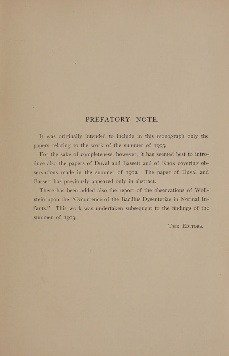 Vel cat od rsd ORO Gel AO Be It was originally intended to include in this monograph only the papers relating to the work of the summer of 1903. For the sake of completeness, however, it has seemed best to intro- duce also the papers of Duval and Bassett and of Knox covering ob- servations made in the summer of 1902. The paper of Duval and Bassett has previously appeared only in abstract. There has been added also the report of the observations of Woll- stein upon the “Occurrence of the Bacillus Dysenteriae in Normal In- fants.” This work was undertaken subsequent to the findings of the summer of 1903. THe EDITORS.