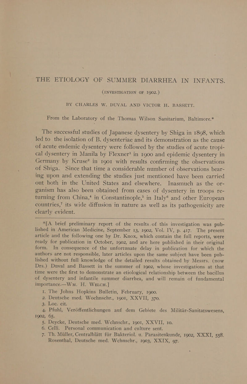 THE ETIOLOGY OF SUMMER DIARRHEA IN INFANTS. (INVESTIGATION OF 1902.) BY CHARLES W. DUVAL AND VICTOR H. BASSETT. From the Laboratory of the Thomas Wilson Sanitarium, Baltimore.* The successful studies of Japanese dysentery by Shiga in 1898, which led to the isolation of B. dysenteriae and its demonstration as the cause of acute endemic dysentery were followed by the studies of acute tropi- cal dysentery in Manila by Flexner’ in 1900 and epidemic dysentery in Germany by Kruse? in 1901 with results confirming the observations of Shiga. Since that time a considerable number of observations bear- ing upon and extending the studies just mentioned have been carried out both in the United States and elsewhere. Inasmuch as the or- ganism has also been obtained from cases of dysentery in troops re- turning from China,* in Constantinople,® in Italy® and other European countries,’ its wide diffusion in nature as well as its pathogenicity are clearly evident. *[A brief preliminary report of the results of this investigation was pub- lished in American Medicine, September 13, 1902, Vol. IV, p. 417. The present article and the following one by Dr. Knox, which contain the full reports, were ready for publication in October, 1902, and are here published in their original form. In consequence of the unfortunate delay in publication for which the authors are not responsible, later articles upon the same subject have been pub- lished without full knowledge of the detailed results obtained by Messrs. (now Drs.) Duval and Bassett in the summer of 1902, whose investigations at that time were the first to demonstrate an etiological relationship between the bacillus of dysentery and infantile summer diarrhea, and will remain of fundamental importance.—Wwmn. H. WE tcu.] 1. The Johns Hopkins Bulletin, February, 1900. 2. Deutsche med. Wochnschr., 1901, XX VII, 370. 3: Lec: cit. 4. Pfiuhl, Ver6ffentlichungen auf dem Gebiete des Militar-Sanitatswesens, 1902, 65. 5. Deycke, Deutsche med. Wchnschr., 1901, XX VII, 10. 6. Celli. Personal communication and culture sent. 7. Th. Miller, Centralblatt fiir Bakteriol. u. Parasitenkunde, 1902, XXXI, 558. Rosenthal, Deutsche med. Wchnschr., 1903, XXIX, 97.