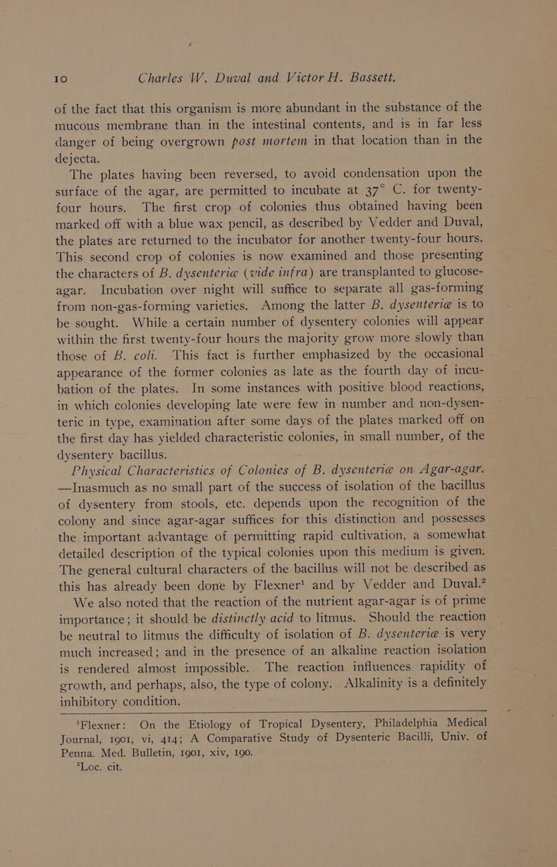 of the fact that this organism is more abundant in the substance of the mucous membrane than in the intestinal contents, and is in far less danger of being overgrown post mortem in that location than in the d¢jecta, The plates having been reversed, to avoid condensation upon the surface of the agar, are permitted to incubate at 37° C. for twenty- four hours. The first crop of colonies thus obtained having been marked off with a blue wax pencil, as described by Vedder and Duval, the plates are returned to the incubator for another twenty-four hours. This second crop of colonies is now examined and those presenting the characters of B. dysenterie (vide infra) are transplanted to glucose- agar. Incubation over night will suffice to separate all gas-forming from non-gas-forming varieties. Among the latter B. dysenteri@ is to be sought. While a certain number of dysentery colonies will appear within the first twenty-four hours the majority grow more slowly than those of B. coli. This fact is further emphasized by the occasional appearance of the former colonies as late as the fourth day of incu- bation of the plates. In some instances with positive blood reactions, in which colonies developing late were few in number and non-dysen- teric in type, examination after some days of the plates marked off on the first day has yielded characteristic colonies, in small number, of the dysentery bacillus. Physical Characteristics of Colomes of B. dysenterie on Agar-agar. | —Inasmuch as no small part of the success of isolation of the bacillus of dysentery from stools, etc. depends upon the recognition of the colony and since agar-agar suffices for this distinction and possesses the important advantage of permitting rapid cultivation, a somewhat detailed description of the typical colonies upon this medium is given. The general cultural characters of the bacillus will not be described as this has already been done by Flexner’ and by Vedder and Duval.’ We also noted that the reaction of the nutrient agar-agar is of prime importatice; it should be distinctly acid to litmus. Should the reaction be neutral to litmus the difficulty of isolation of B. dysenteri@ is very much increased; and in the presence of an alkaline reaction isolation is rendered almost impossible. The reaction influences rapidity of growth, and perhaps, also, the type of colony. Alkalinity is a definitely inhibitory condition. ‘Flexner: On the Etiology of Tropical Dysentery, Philadelphia Medical Journal, 1901, vi, 414; A Comparative Study of Dysenteric Bacilli, Univ. of Penna. Med. Bulletin, 1901, xiv, -190. Loc: citi