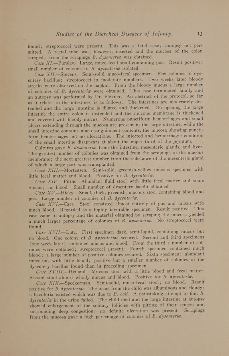 found; streptococci were present. This was a fatal case; autopsy not per- mitted. A rectal tube was, however, inserted and the mucosa of the colon scraped; from the scrapings B. dysenterie was obtained. Case XI.—Pursley» Large, muco-fecal stool containing pus. Result positive; small number of colonies of B. dysenterie isolated. Case XII.—Stevens. Semi-solid, muco-fecal specimen. Few colonies of dys- entery bacillus; streptococci in moderate numbers. Two weeks later bloody streaks were observed on the napkin. From the bloody mucus a large number of colonies of B. dysenterie were obtained. This case terminated fatally and an autopsy was performed by Dr. Flexner. An abstract of the protocol, so far as it relates to the intestines, is as follows: The intestines are moderately dis- tended and the large intestine is dilated and thickened. On opening the large intestine the entire colon is distended and the mucous membrane is thickened and covered with bloody mucus. Numerous punctiform hemorrhages and small ulcers extending through the mucosa are present in the large intestine, while the small intestine contains muco-sanguinolent contents, the mucosa showing puncti- form hemorrhages but no ulcerations. The injected and hemorrhagic condition of the small intestine disappears at about the upper third of the jejunum. Cultures gave B. dysenterie from the intestine, mesenteric glands, and liver. The greatest number of colonies was obtained from the scrapings of the mucous membrane; the next greatest number from the substance of the mesenteric gland of which a large part was transplanted. Case XIIJ.—Mortensen. Semi-solid, greenish-yellow mucous specimen with little fecal matter and blood. Positive for B. dysenteria. Case XIV .—Pittle. Abundant fluid stool with little fecal matter and some mucus; no blood. Small number of dysentery bacilli obtained. Case XV.—Hicky. Small, thick, greenish, mucous stool containing blood and pus. Large number of colonies of B. dysenteriae. Case XVI.—Carr. Stool consisted almost entirely of pus and mucus with much blood. Regarded as a highly favorable specimen. Result positive. This case came to autopsy and the material obtained by scraping the mucosa yielded a much larger percentage of colonies of B. dysenterie. No streptococci were found. Case XVIJ—Lutz. First specimen dark, semi-liquid, containing mucus but no blood. One colony of B. dysenteriae secured. Second and third specimens (one week later) contained mucus and blood. From the third a number of col- onies were obtained; streptococci present. Fourth specimen contained much blood; a large number of positive colonies secured. Sixth specimen: abundant muco-pus with little blood; positive but a smaller number of colonies of the dysentery bacillus found than in preceding specimen. Case XV III.—Heiland. Mucous stool with a little bfood and fecal matter. Second stool almost wholly mucus and blood. Positive for B. dysenteriae. Case XIX.—Speckerman. Semi-solid, muco-fecal stool; no blood. Result positive for B. dysenteriae. The urine from the child was albuminous and cloudy; a bacilluria existed which was due to B. coli. A painstaking attempt to find B. dysenterie in the urine failed. The child died and the large intestine at autopsy showed enlargement of the solitary follicles with pitting of their centres and surrounding deep congestion; no definite ulceration was present. Scrapings from the mucosa gave a high percentage of colonies of B. dysenteria.