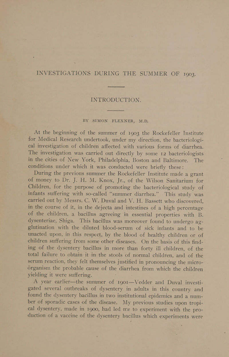 INVESTIGATIONS DURING THE SUMMER OF 1903. INTRODUCTION. BY SIMON FLEXNER, M.D. At the beginning of the summer of 1903 the Rockefeller Institute for Medical Research undertook, under my direction, the bacteriologi- cal investigation of children affected with various forms of diarrhea. The investigation was carried out directly by some 12 bacteriologists in the cities of New York, Philadelphia, Boston and Baltimore. The conditions under which it was conducted were briefly these: During the previous summer the Rockefeller Institute made a grant of money to Dr. J. H. M. Knox, Jr., of the Wilson Sanitarium for Children, for the purpose of promoting the bacteriological study of infants suffering with so-called “summer diarrhea.” This study was carried out by Messrs. C. W. Duval and V. H. Bassett who discovered, in the course of it, in the dejecta and intestines of a high percentage of the children, a bacillus agreeing in essential properties with B. dysenteriae, Shiga. This bacillus was moreover found to undergo ag- glutination with the diluted blood-serum of sick infants and to be unacted upon, in this respect, by the blood of healthy children or of children suffering from some other diseases. On the basis of this find- ing of the dysentery bacillus in more than forty ill children, of the total failure to obtain it in the stools of normal children, and of the serum reaction, they felt themselves justified in pronouncing the micro- Organism the probable cause of the diarrhea from which the children yielding it were suffering. A year earlier—the summer of 1901—Vedder and Duval investi- gated several outbreaks of dysentery in adults in this country and found the dysentery bacillus in two institutional epidemics and a num- ber of sporadic cases of the disease. My previous studies upon tropi- cal dysentery, made in 1900, had led me to experiment with the pro- duction of a vaccine of the dysentery bacillus which experiments were