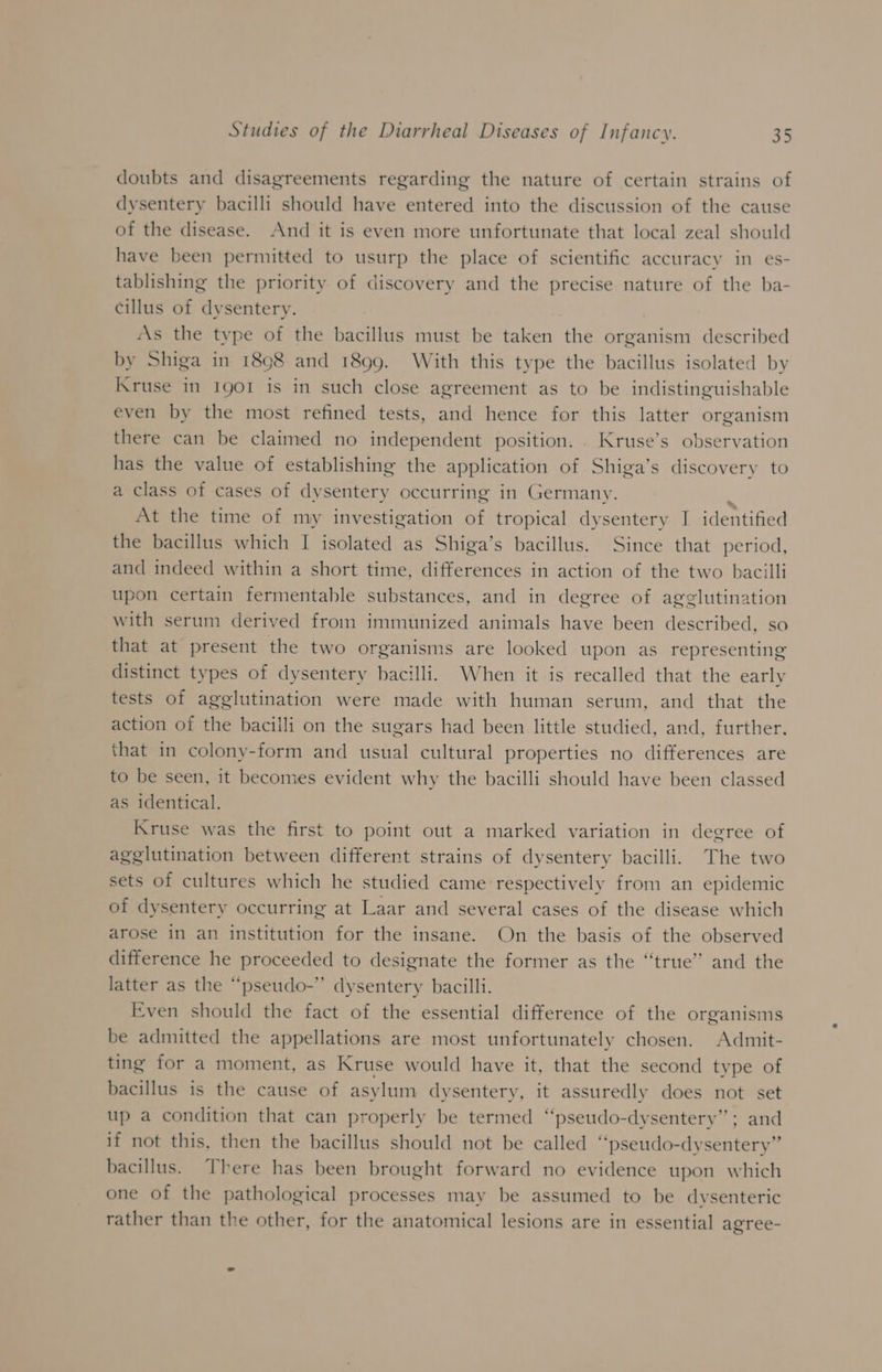 doubts and disagreements regarding the nature of certain strains of dysentery bacilli should have entered into the discussion of the cause of the disease. And it is even more unfortunate that local zeal should have been permitted to usurp the place of scientific accuracy in es- tablishing the priority of discovery and the precise nature of the ba- cillus of dysentery. As the type of the bacillus must be taken the organism described by Shiga in 1898 and 1899. With this type the bacillus isolated by Kruse in Igor is in such close agreement as to be indistinguishable even by the most refined tests, and hence for this latter organism there can be claimed no independent position. . Kruse’s observation has the value of establishing the application of Shiga’s discovery to a class of cases of dysentery occurring in Germany. At the time of my investigation of tropical dysentery I identified the bacillus which I isolated as Shiga’s bacillus. Since that period, and indeed within a short time, differences in action of the two bacilli upon certain fermentable substances, and in degree of agglutination with serum derived from immunized animals have been described, so that at present the two organisms are looked upon as representing distinct types of dysentery bacilli. When it is recalled that the early tests of agglutination were made with human serum, and that the action of the bacilli on the sugars had been little studied, and, further. that in colony-form and usual cultural properties no differences are to be seen, it becomes evident why the bacilli should have been classed as identical. Kruse was the first to point out a marked variation in degree of agglutination between different strains of dysentery bacilli. The two sets of cultures which he studied came respectively from an epidemic of dysentery occurring at Laar and several cases of the disease which arose in an institution for the insane. On the basis of the observed difference he proceeded to designate the former as the “true” and the latter as the “pseudo-” dysentery bacilli. Even should the fact of the essential difference of the organisms be admitted the appellations are most unfortunately chosen. Admit- ting for a moment, as Kruse would have it, that the second type of bacillus is the cause of asylum dysentery, it assuredly does not set up a condition that can properly be termed “‘pseudo-dysentery”; and if not this, then the bacillus should not be called “pseudo-dysentery” bacillus. There has been brought forward no evidence upon which one of the pathological processes may be assumed to be dvysenteric rather than the other, for the anatomical lesions are in essential agree-