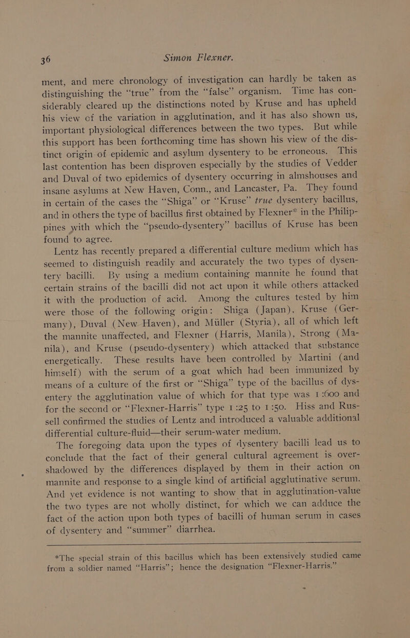 ment, and mere chronology of investigation can hardly be taken as distinguishing the ‘‘true” from the “false” organism. Time has con- siderably cleared up the distinctions noted by Kruse and has upheld his view of the variation in agglutination, and it has also shown us, important physiological differences between the two types. But while this support has been forthcoming time has shown his view of the dis- tinct origin of epidemic and asylum dysentery to be erroneous. ‘This last contention has been disproven especially by the studies of Vedder and Duval of two epidemics of dysentery occurring in almshouses and insane asylums at New Haven, Conn., and Lancaster, Pa. They found in certain of the cases the “Shiga” or “Kruse” true dysentery bacillus, and in others the type of bacillus first obtained by Flexner* in the Philip- pines with which the “pseudo-dysentery”’ bacillus of Kruse has been found to agree. Lentz has recently prepared a differential culture medium which has seemed to distinguish readily and accurately the two types of dysen- tery bacilli. By using a medium containing mannite he found that certain strains of the bacilli did not act upon it while others attacked it with the production of acid. Among the cultures tested by him were those of the following origin: Shiga (Japan), Kruse (Gers many), Duval (New Haven), and Muller (Styria), all of which left the mannite unaffected, and Flexner (Harris, Manila), Strong (Ma- nila), and Kruse (pseudo-dysentery) which attacked that substance energetically. These results have been controlled by Martini (and himself) with the serum of a goat which had been immunized by means of a culture of the first or “Shiga” type of the bacillus of dys- entery the agglutination value of which for that type was I 600 and for-the second or “Flexner-Harris” type 1:25 to 1:50. Hiss and Rus- sell confirmed the studies of Lentz and introduced a valuable additional differential culture-fluid—their serum-water medium. The foregoing data upon the types of dysentery bacilli lead us to conclude that the fact of their general cultural agreement is over- shadowed by the differences displayed by them in their action on mannite and response to a single kind of artificial agglutinative serum. And yet evidence is not wanting to show that in agelutination-value the two types are not wholly distinct, for which we can adduce the fact of the action upon both types of bacilli of human serum in cases of dysentery and “summer” diarrhea. *The special strain of this bacillus which has been extensively studied came from a soldier named “Harris”; hence the designation “Flexner-Harris.”