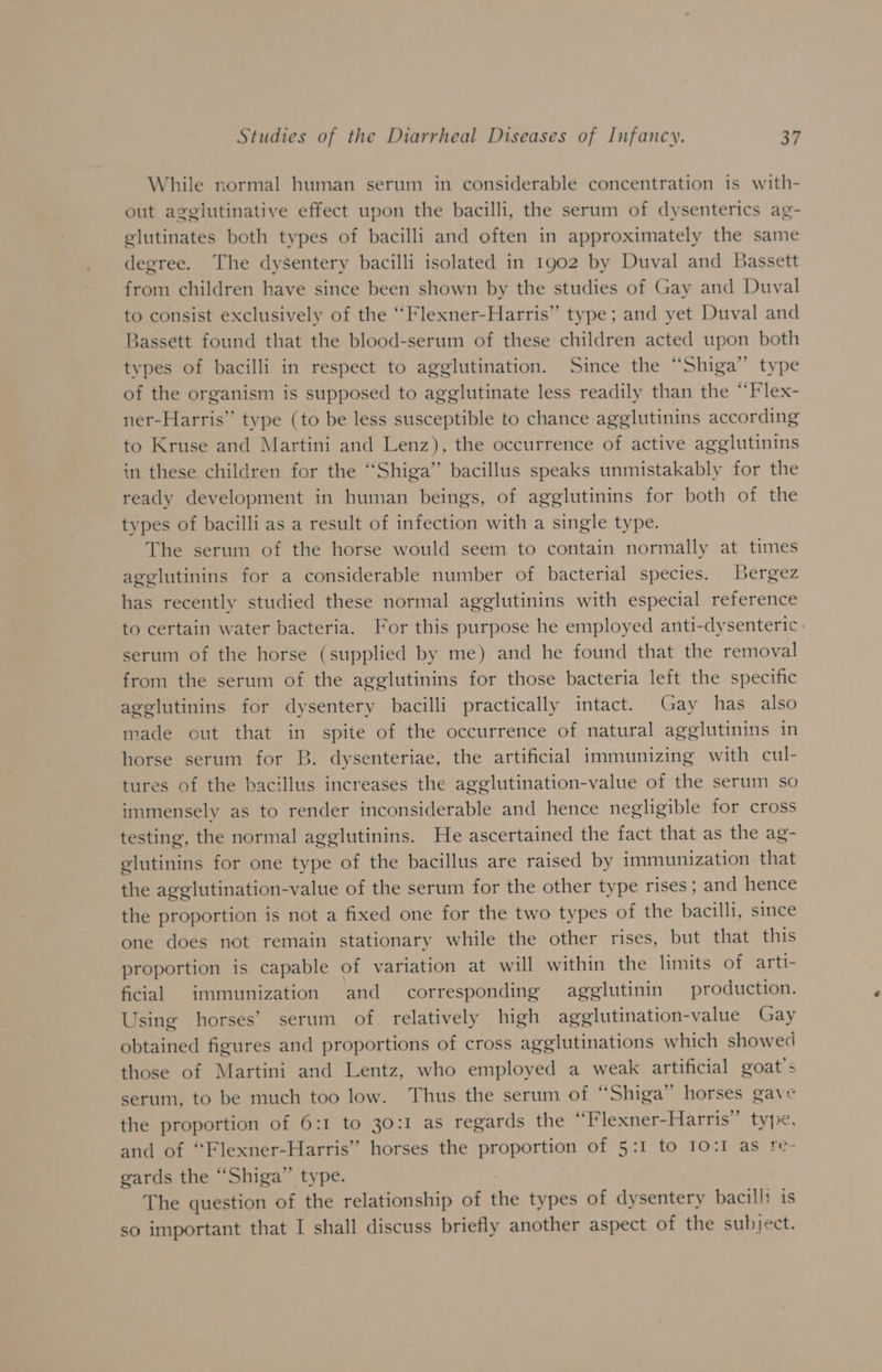 While normal human serum in considerable concentration 1s with- out agglutinative effect upon the bacilli, the serum of dysenterics ag- glutinates both types of bacilli and often in approximately the same degree. The dysentery bacilli isolated in 1902 by Duval and Bassett from children have since been shown by the studies of Gay and Duval to consist exclusively of the “Flexner-Harris” type; and yet Duval and Bassett found that the blood-serum of these children acted upon both types of bacilli in respect to agglutination. Since the “Shiga” type of the organism is supposed to agglutinate less readily than the “Flex- ner-Harris” type (to be less susceptible to chance agglutinins according to Kruse and Martini and Lenz), the occurrence of active agglutinins in these children for the “Shiga’’ bacillus speaks unmistakably for the ready development in human beings, of agglutinins for both of the types of bacilli as a result of infection with a single type. The serum of the horse would seem to contain normally at times agglutinins for a considerable number of bacterial species. Bergez has recently studied these normal agglutinins with especial reference to certain water bacteria. For this purpose he employed anti-dysenteric: serum of the horse (supplied by me) and he found that the removal from the serum of the agglutinins for those bacteria left the specific agglutinins for dysentery bacilli practically intact. Gay has also made out that in spite of the occurrence of natural agglutinins in horse serum for B. dysenteriae, the artificial immunizing with cul- tures of the bacillus increases the agglutination-value of the serum so immensely as to render inconsiderable and hence negligible for cross testing, the normal agglutinins. He ascertained the fact that as the ag- glutinins for one type of the bacillus are raised by immunization that the agglutination-value of the serum for the other type rises ; and hence the proportion is not a fixed one for the two types of the bacilli, since one does not remain stationary while the other rises, but that this proportion is capable of variation at will within the limits of arti- ficial immunization and corresponding agglutinin production. Using horses’ serum of relatively high agglutination-value Gay obtained figures and proportions of cross agglutinations which showed those of Martini and Lentz, who employed a weak artificial goat's serum, to be much too low. Thus the serum of “Shiga” horses gave the proportion of 6:1 to 30:1 as regards the “Flexner-Harris” type. and of “Flexner-Harris’” horses the proportion of 5:1 to 10:1 as re- gards the “Shiga” type. The question of the relationship of the types of dysentery bacill: is so important that I shall discuss briefly another aspect of the subject.