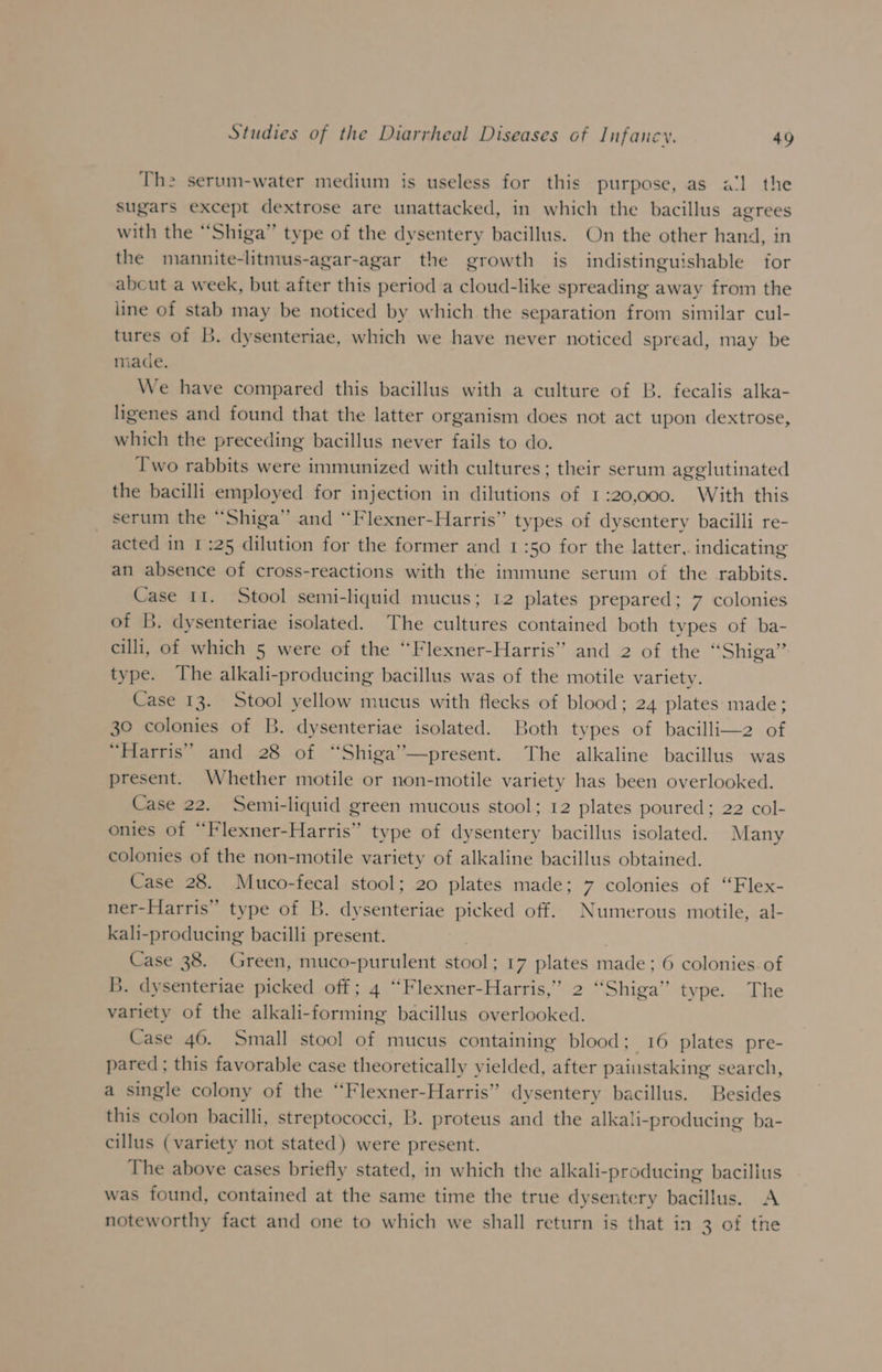 The serum-water medium is useless for this purpose, as a‘l the Sugars except dextrose are unattacked, in which the bacillus agrees with the “Shiga” type of the dysentery bacillus. On the other hand, in the mannite-litmus-agar-agar the growth is indistinguishable for abcut a week, but after this period a cloud-like spreading away from the line of stab may be noticed by which the separation from similar cul- tures of B. dysenteriae, which we have never noticed spread, may be made. We have compared this bacillus with a culture of B. fecalis alka- ligenes and found that the latter organism does not act upon dextrose, which the preceding bacillus never fails to do. Two rabbits were immunized with cultures ; their serum agglutinated the bacilli employed for injection in dilutions of 1:20,000. With this serum the “Shiga” and “Flexner-Harris” types of dysentery bacilli re- acted in 1:25 dilution for the former and 1:50 for the latter, indicating an absence of cross-reactions with the immune serum of the rabbits. Case 11. Stool semi-liquid mucus; 12 plates prepared; 7 colonies of B. dysenteriae isolated. The cultures contained both types of ba- cilli, of which 5 were of the “Flexner-Harris” and 2 of the “Shiga” type. The alkali-producing bacillus was of the motile variety. Case 13. Stool yellow mucus with flecks of blood; 24 plates made; 30 colonies of B. dysenteriae isolated. Both types of bacilli—2 of “Harris” and 28 of “Shiga’’—present. The alkaline bacillus was present. Whether motile or non-motile variety has been overlooked. Case 22. Semi-liquid green mucous stool; 12 plates poured; 22 col- onies of “Flexner-Harris” type of dysentery bacillus isolated. Many colonies of the non-motile variety of alkaline bacillus obtained. Case 28. Muco-fecal stool; 20 plates made; 7 colonies of “Flex- ner-Harris” type of B. dysenteriae picked off. Numerous motile, al- kali-producing bacilli present. : Case 38. Green, muco-purulent stool; 17 plates made; 6 colonies of B. dysenteriae picked off; 4 ‘“Flexner-Harris,” 2 “Shiga” type. The variety of the alkali-forming bacillus overlooked. Case 46. Small stool of mucus containing blood; 16 plates pre- pared ; this favorable case theoretically yielded, after painstaking search, a single colony of the ‘‘Flexner-Harris” dysentery bacillus. Besides this colon bacilli, streptococci, B. proteus and the alkali-producing ba- cillus (variety not stated) were present. The above cases briefly stated, in which the alkali-producing bacilius was found, contained at the same time the true dysentery bacillus. A noteworthy fact and one to which we shall return is that in 3 of the