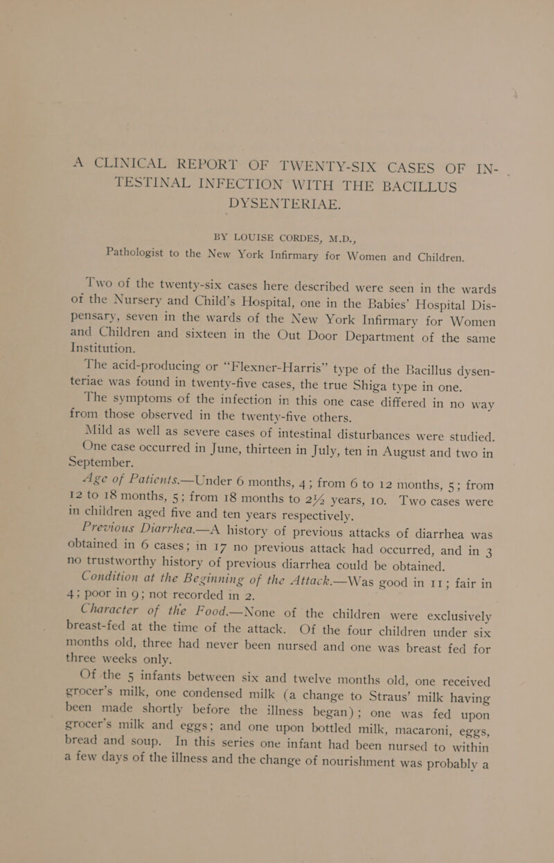 A CLINICAL REPORT OF TWENTY-SIX CASES OF IN- . TESTINAL INFECTION WITH THE BACILLUS DYSENTERIAE. BY LOUISE CORDES, M.D., Pathologist to the New York Infirmary for Women and Children. Two of the twenty-six cases here described were seen in the wards of the Nursery and Child’s Hospital, one in the Babies’ Hospital Dis- pensary, seven in the wards of the New York Infirmary for Women and Children and sixteen in the Out Door Department of the same Institution. The acid-producing or ‘‘Flexner-Harris” type of the Bacillus dysen- teriae was found in twenty-five cases, the true Shiga type in one. The symptoms of the infection in this one case differed in no way from those observed in the twenty-five others. Mild as well as severe cases of intestinal disturbances were studied. One case occurred in June, thirteen in July, ten in August and two in September. Age of Patients—Under 6 months, 4; from 6 to 12 months, 5; from 12 to 18 months, 5; from 18 months to 2% years, 10. Two cases were in children aged five and ten years respectively. Previous Diarrhea—A history of previous attacks of diarrhea was obtained in 6 cases; in 17 no previous attack had occurred, and in 3 no trustworthy history of previous diarrhea could be obtained. Condition at the Beginning of the Attack.—Was good in 11; fair in 4; poor in 9; not recorded in 2. Character of the Food.—None of the children were exclusively breast-fed at the time of the attack. Of the four children under six months old, three had never been nursed and one was breast fed for three weeks only. Of the 5 infants between six and twelve months old, one received grocer’s milk, one condensed milk (a change to Straus’ milk having been made shortly before the illness began); one was fed upon grocer’s milk and eggs; and one upon bottled milk, macaroni, eggs, bread and soup. In this series one infant had been nursed to within a few days of the illness and the change of nourishment was probably a
