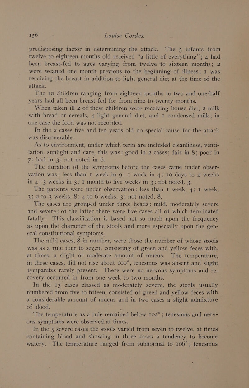 predisposing factor in determining the attack. The 5 infants from twelve to eighteen months old received ‘‘a little of everything”; 4 had been breast-fed to ages varying from twelve to sixteen months; were weaned one month previous to the beginning of illness; I was receiving the breast in addition to light general diet at the time of the attack. The 10 children ranging from eighteen months to two and one-half years had all been breast-fed for from nine to twenty months. When taken ill 2 of these children were receiving house diet, 2 milk with bread or cereals, 4 light general diet, and 1 condensed milk; in one case the food was not recorded. In the 2 cases five and ten years old no special cause for the attack was discoverable. As to environment, under which term are included cleanliness, venti- lation, sunlight and care, this was: good in 2 cases; fair in 8; poor in 7, Dad ise not notedhitn 0, The duration of the symptoms before the cases came under obser- vation was: less than I week in 9; I week in 4; 10 davs to 2 weeks in 4; 3 weeks in 3; I month to five weeks in 3; not noted, 3. The patients were under observation: less than 1 week, 4; I week, 35-2-to 3 weeks, 8; 4 to 6 weeks, 3; not noted, 8. The cases are grouped under three heads: mild, moderately severe and severe; of the latter there were five cases all of which terminated fatally. This classification is based not so much upon the frequency as upon the character of the stools and more especially upon the gen- eral constitutional symptoms. The mild cases, 8 in number, were those the number of whose stoois was as a rule four to seven, consisting of green and yellow feces with, at times, a slight or moderate amount of mucus. The temperature, in these cases, did not rise about 100°, tenesmus was absent and slight tympanites rarely present. There were no nervous symptoms and re- covery occurred in from one week to two months. In the 13 cases classed as moderately severe, the stools usually numbered from five to fifteen, consisted of green and yellow feces with a considerable amount of mucus and in two cases a slight admixture of blood. The temperature as a rule remained below 102°; tenesmus and nerv- ous symptoms were observed at times. In the 5 severe cases the stools varied from seven to twelve, at times containing blood and showing in three cases a tendency to become watery. The temperature ranged from subnormal to 106°; tenesmus