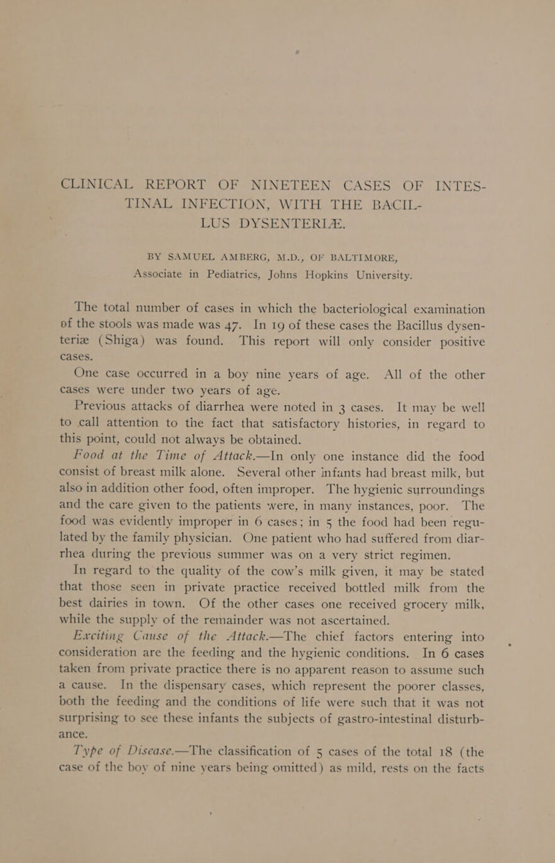 CLINICAL REPORT OF NINETEEN CASES OF INTES- TINAL INFECTION, WITH THE BACIL- LUS DYSENTERLE. BY SAMUEL AMBERG, M.D., OF BALTIMORE, Associate in Pediatrics, Johns Hopkins University. The total number of cases in which the bacteriological examination of the stools was made was 47. In 19 of these cases the Bacillus dysen- teria (Shiga) was found. This report will only consider positive cases. One case occurred in a boy nine years of age. All of the other Cases were under two years of age. Previous attacks of diarrhea were noted in 3 cases. It may be well to call attention to the fact that satisfactory histories, in regard to this point, could not always be obtained. Food at the Time of Attack.—In only one instance did the food consist of breast milk alone. Several other infants had breast milk, but also in addition other food, often improper. The hygienic surroundings and the care given to the patients were, in many instances, poor. The food was evidently improper in 6 cases; in 5 the food had been regu- lated by the family physician. One patient who had suffered from diar- rhea during the previous summer was on a very strict regimen. In regard to the quality of the cow’s milk given, it may be stated that those seen in private practice received bottled milk from the best dairies in town. Of the other cases one received grocery milk, while the supply of the remainder was not ascertained. Exciting Cause of the Attack.—The chief factors entering into consideration are the feeding and the hygienic conditions. In 6 cases taken from private practice there is no apparent reason to assume such a cause. In the dispensary cases, which represent the poorer classes, both the feeding and the conditions of life were such that it was not surprising to see these infants the subjects of gastro-intestinal disturb- ance. I'ype of Disease-—The classification of 5 cases of the total 18 (the case of the boy of nine years being omitted) as mild, rests on the facts