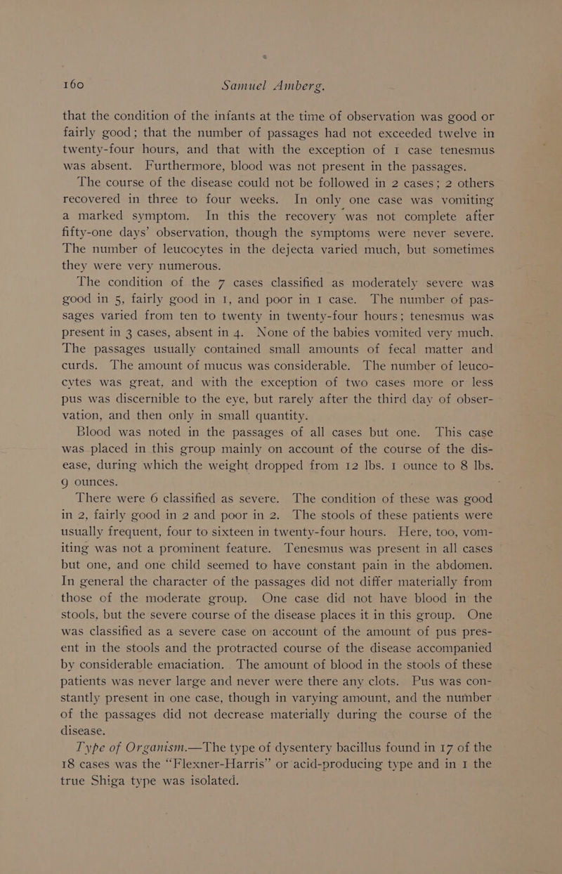 that the condition of the infants at the time of observation was good or fairly good; that the number of passages had not exceeded twelve in twenty-four hours, and that with the exception of I case tenesmus was absent. Furthermore, blood was not present in the passages. The course of the disease could not be followed in 2 cases; 2 others recovered in three to four weeks. In only one case was vomiting a marked symptom. In this the recovery was not complete after fifty-one days’ observation, though the symptoms were never severe. The number of leucocytes in the dejecta varied much, but sometimes they were very numerous. The condition of the 7 cases classified as moderately severe was good in 5, fairly good in 1, and poor in 1 case. The number of pas- sages varied from ten to twenty in twenty-four hours; tenesmus was present in 3 cases, absent in 4. None of the babies vomited very much. The passages usually contained small amounts of fecal matter and curds. The amount of mucus was considerable. The number of leuco- cvtes was great, and with the exception of two cases more or less pus was discernible to the eye, but rarely after the third day of obser- vation, and then only in small quantity. Blood was noted in the passages of all cases but one. This case was placed in this group mainly on account of the course of the dis- ease, during which the weight dropped from 12 lbs. 1 ounce to 8 lbs. g ounces. : There were 6 classified as severe. The condition of these was good in 2, fairly good in 2 and poor in 2. The stools of these patients were usually frequent, four to sixteen in twenty-four hours. Here, too, vom- iting was not a prominent feature. Tenesmus was present in all cases - but one, and one child seemed to have constant pain in the abdomen. In general the character of the passages did not differ materially from those of the moderate group. One case did not have blood in the stools, but the severe course of the disease places it in this group. One was classified as a severe case on account of the amount of pus pres- ent in the stools and the protracted course of the disease accompanied by considerable emaciation. The amount of blood in the stools of these patients was never large and never were there any clots. Pus was con- stantly present in one case, though in varying amount, and the number | of the passages did not decrease materially during the course of the disease. | Type of Organism.—The type of dysentery bacillus found in 17 of the 18 cases was the “Flexner-Harris” or acid-producing type and in 1 the true Shiga type was isolated.