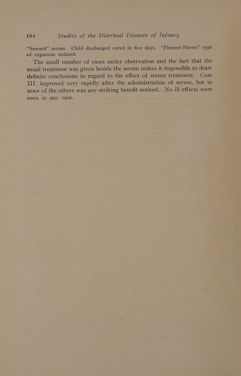 “Seward” serum. Child discharged cured in five days. “Flexner-Harris” type of organism isolated. The small number of cases under observation and the fact that the usual treatment was given beside the serum makes it impossible to draw definite conclusions in regard to the effect of serum treatment. Case III. improved very rapidly after the administration of serum, but in nore of the others was any striking benefit noticed. No ill effects were seen in any case.