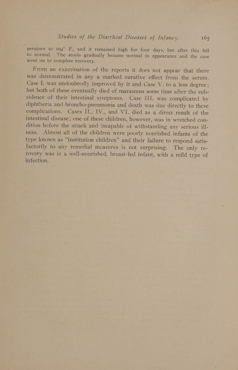 perature to 104° F., and it remained high for four days, but after this fell to normal. The stools gradually became normal in appearance and the case went on to complete recovery. From an examination of the reports it does not appear that there was demonstrated in any a marked curative effect from the serum. Case I. was undoubtedly improved by it and Case V. to a less degree; but both of these eventually died of marasmus some time after the sub- sidence of their intestinal symptoms. Case III. was complicated by diphtheria and broncho-pneumonia and death was due directly to these complications. Cases II., IV., and VI. died as a direct result of the intestinal disease; one of these children, however, was in wretched con- dition before the attack and incapable of withstanding any serious ill- ness. Almost all of the children were poorly nourished infants of the type known as “institution children” and their failure to respond satis- factorily to any remedial measures is not surprising. The only re- covery was in a weil-nourished, breast-fed infant, with a mild type of infection.