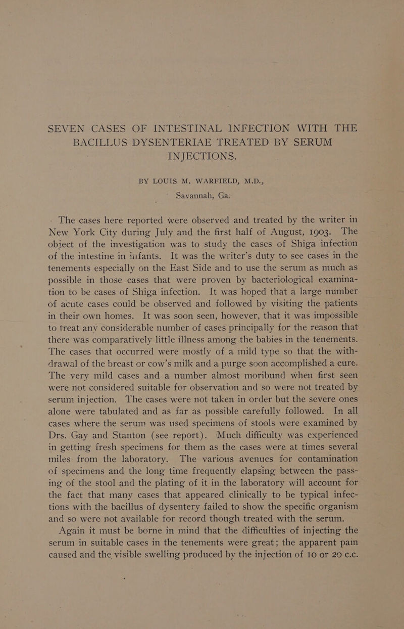 SEVEN CASES OF INTESTINAL INFECTION WITH THE BACILLUS DYSENTERIAE TREATED BY SERUM INJECTIONS. BY LOUIS M. WARFIELD, M.D., Savanna, Gar _ The cases here reported were observed and treated by the writer in New York City during July and the first half of August, 1903. The object of the investigation was to study the cases of Shiga infection of the intestine in infants. It was the writer’s duty to see cases in the tenements especially on the East Side and to use the serum as much as possible in those cases that were proven by bacteriological examina- tion to be cases of Shiga infection. It was hoped that a large number of acute cases could be observed and followed by visiting the patients in their own homes. It was soon seen, however, that it was impossible to treat any considerable number of cases principally for the reason that there was comparatively little illness among the babies in the tenements. The cases that occurred were mostly of a mild type so that the with- drawal of the breast or cow’s milk and a purge soon accomplished a cure. The very mild cases and a number almost moribund when first seen were not considered suitable for observation and so were not treated by serum injection. The cases were not taken in order but the severe ones alone were tabulated and as far as possible carefully followed. In all cases where the serum was used specimens of stools were examined by Drs. Gay and Stanton (see report). Much difficulty was experienced in getting fresh specimens for them as the cases were at times several miles from the laboratory. The various avenues for contamination of specimens and the long time frequently elapsing between the pass- ing of the stool and the plating of it in the laboratory will account for the fact that many cases that appeared clinically to be typical infec- tions with the bacillus of dysentery failed to show the specific organism and so were not available for record though treated with the serum. Again it must be borne in mind that the difficulties of injecting the serum in suitable cases in the tenements were great; the apparent pain caused and the visible swelling produced by the injection of Io or 29 c.c.