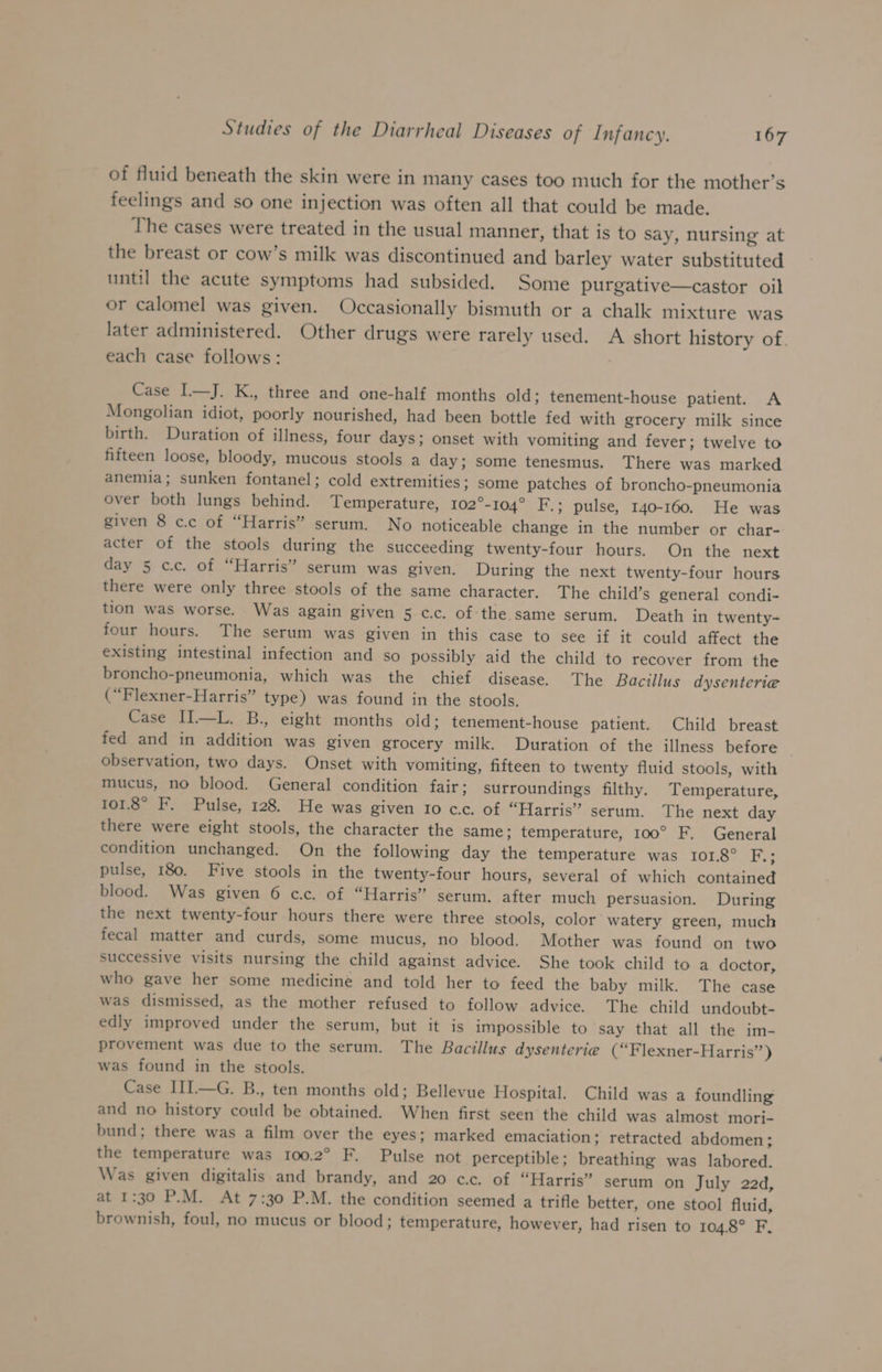 of fluid beneath the skin were in many cases too mutch for the mother’s feelings and so one injection was often all that could be made. The cases were treated in the usual manner, that is to say, nursing at the breast or cow’s milk was discontinued and barley water substituted until the acute symptoms had subsided. Some purgative—castor oil or calomel was given. Occasionally bismuth or a chalk mixture was later administered. Other drugs were rarely used. A short history of. each case follows: Case I—J. K., three and one-half months old; tenement-house patient. A Mongolian idiot, poorly nourished, had been bottle fed with grocery milk since birth. Duration of illness, four days; onset with vomiting and fever; twelve to fifteen loose, bloody, mucous stools a day; some tenesmus. There was marked anemia; sunken fontanel; cold extremities; some patches of broncho-pneumonia over both lungs behind. Temperature, 102°-104° F.; pulse, 140-160. He was given 8 c.c of “Harris” serum. No noticeable change in the number or char- acter of the stools during the succeeding twenty-four hours. On the next day 5 cc. of “Harris” serum was given. During the next twenty-four hours there were only three stools of the same character. The child’s general condi- tion was worse. Was again given 5 c.c. of the same serum. Death in twenty- four hours. The serum was given in this case to see if it could affect the existing intestinal infection and so possibly aid the child to recover from the broncho-pneumonia, which was the chief disease. The Bacillus dysenterie (“Flexner-Harris” type) was found in the stools. Case II—L. B., eight months old; tenement-house patient. Child breast fed and in addition was given grocery milk. Duration of the illness before observation, two days. Onset with vomiting, fifteen to twenty fluid stools, with mucus, no blood. General condition fair; surroundings filthy. Temperature, 101.8° F. Pulse, 128. He was given 10 cc. of “Harris” serum. The next day there were eight stools, the character the same; temperature, 100° F. General condition unchanged. On the following day the temperature was 101.8° He pulse, 180. Five stools in the twenty-four hours, several of which contained blood. Was given 6 cc. of “Harris” serum. after much persuasion. During the next twenty-four hours there were three stools, color watery green, much fecal matter and curds, some mucus, no blood. Mother was found on two successive visits nursing the child against advice. She took child to a doctor, who gave her some medicine and told her to feed the baby milk. The case was dismissed, as the mother refused to follow advice. The child undoubt- edly improved under the serum, but it is impossible to say that all the im- provement was due to the serum. The Bacillus dysenterie¢ (“Flexner-Harris’’) was found in the stools. Case III—G. B., ten months old; Bellevue Hospital. Child was a foundling and no history could be obtained. When first seen the child was almost mori- bund; there was a film over the eyes; marked emaciation; retracted abdomen; the temperature was 100.2° F. Pulse not perceptible; breathing was labored. Was given digitalis and brandy, and 20 cc. of “Harris” serum on July 22d, at 1:30 P.M. At 7:30 P.M. the condition seemed a trifle better, one stool fluid, brownish, foul, no mucus or blood; temperature, however, had risen to 104.8° F,