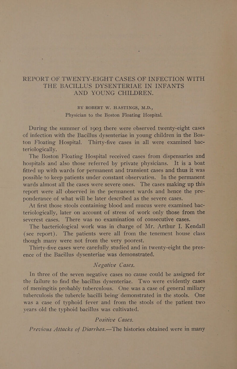 REPORT OF TWENTY-EIGHT CASES OF INFECTION WITH THE BACIVEWS DY SEIN Pehl Acbey PNGRUINIEa ON Ins AND. YOUNG, CHILDREN: BY ROBERT W. HASTINGS, M.D., Physician to the Boston Floating Hospital. During the summer of 1903 there were cbserved twenty-eight cases of infection with the Bacillus dysenteriae in young children in the Bos- ton Floating Hospital. Thirty-five cases in all were examined bac- teriologically. The Boston Floating Hospital received cases from dispensaries and hospitals and also those referred by private physicians. It is a boat fitted up with wards for permanent and transient cases and thus it was possible to keep patients under constant observation. In the permanent wards almost all the cases were severe ones. The cases making up this report were all observed in the permanent wards and hence the pre- ponderance of what will be later described as the severe cases. At first those stools containing blood and mucus were examined bac- teriologically, later on account of stress of work only those from the severest cases. There was no examination of consecutive cases. The bacteriological work was in charge of Mr. Arthur I. Kendall (see report). The patients were all from the tenement house class though many were not from the very poorest. Thirty-five cases were carefully studied and in twenty-eight the pres- ence of the Bacillus dysenteriae was demonstrated. Negative Cases. In three of the seven negative cases no cause could be assigned for the failure to find the bacillus dysenteriae. Two were evidently cases of meningitis probably tuberculous. One was a case of general miliary tuberculosis the tubercle bacilli being demonstrated in the stools. One was a case of typhoid fever and from the stools of the patient two years old the typhoid bacillus was cultivated. Positive Cases. Previous Attacks of Diarrhea.—The histories obtained were in many