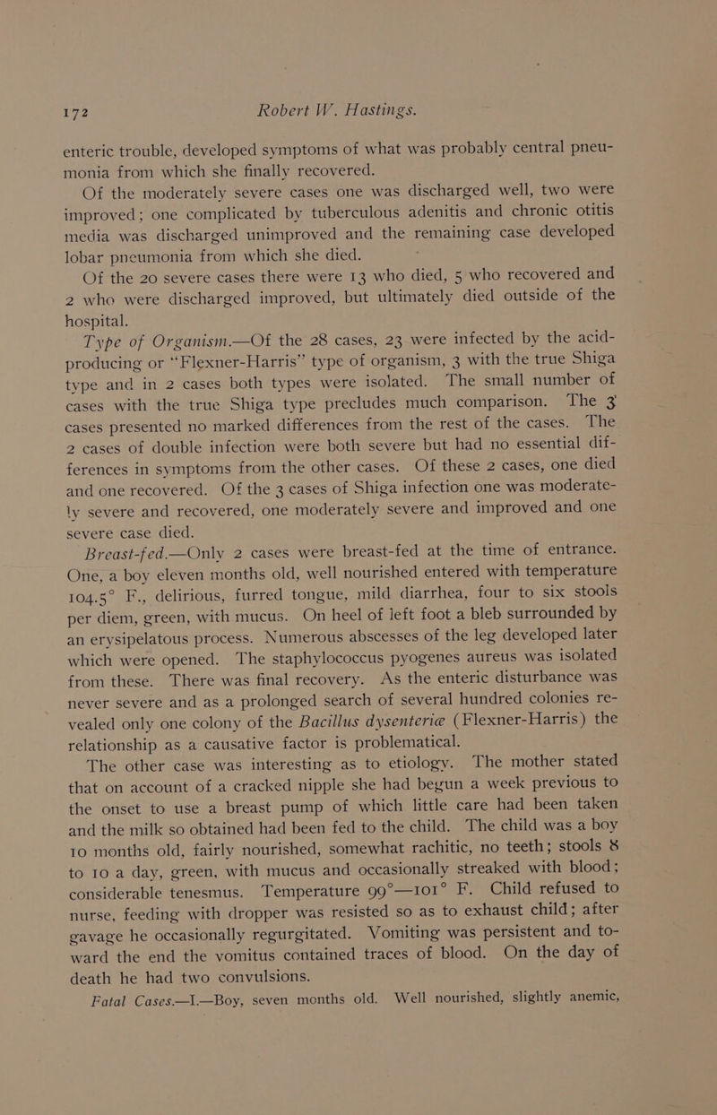 enteric trouble, developed symptoms of what was probably central pneu- monia from which she finally recovered. Of the moderately severe cases one was discharged well, two were improved; one complicated by tuberculous adenitis and chronic otitis media was discharged unimproved and the remaining case developed lobar pneumonia from which she died. Of the 20 severe cases there were 13 who died, 5 who recovered and 2 who were discharged improved, but ultimately died outside of the hospital. Type of Organism.—Of the 28 cases, 23 were infected by the acid- producing or “Flexner-Harris” type of organism, 3 with the true Shiga type and in 2 cases both types were isolated. The small number of cases with the true Shiga type precludes much comparison. The 3 cases presented no marked differences from the rest of the cases. The 2 cases of double infection were both severe but had no essential dif- ferences in symptoms from the other cases. Of these 2 cases, one died and one recovered. Of the 3 cases of Shiga infection one was moderate- ly severe and recovered, one moderately severe and improved and one severe case died. Breast-fed.—Only 2 cases were breast-fed at the time of entrance. One, a boy eleven months old, well nourished entered with temperature 104.5° F., delirious, furred tongue, mild diarrhea, four to six stools per diem, green, with mucus. On heel of left foot a bleb surrounded by an erysipelatous process. Numerous abscesses of the leg developed later which were opened. The staphylococcus pyogenes aureus was isolated from these. There was final recovery. As the enteric disturbance was never severe and as a prolonged search of several hundred colonies re- vealed only one colony of the Bacillus dysenterie (Flexner-Harris) the relationship as a causative factor is problematical. The other case was interesting as to etiology. The mother stated that on account of a cracked nipple she had begun a week previous to the onset to use a breast pump of which little care had been taken and the milk so obtained had been fed to the child. The child was a boy 10 months old, fairly nourished, somewhat rachitic, no teeth; stools &amp; to 10 a day, green, with mucus and occasionally streaked with blood; considerable tenesmus. Temperature 99°—101° F. Child refused to nurse, feeding with dropper was resisted so as to exhaust child; after gavage he occasionally regurgitated. Vomiting was persistent and to- ward the end the vomitus contained traces of blood. On the day of death he had two convulsions. Fatal Cases—I.—Boy, seven months old. Well nourished, slightly anemic,
