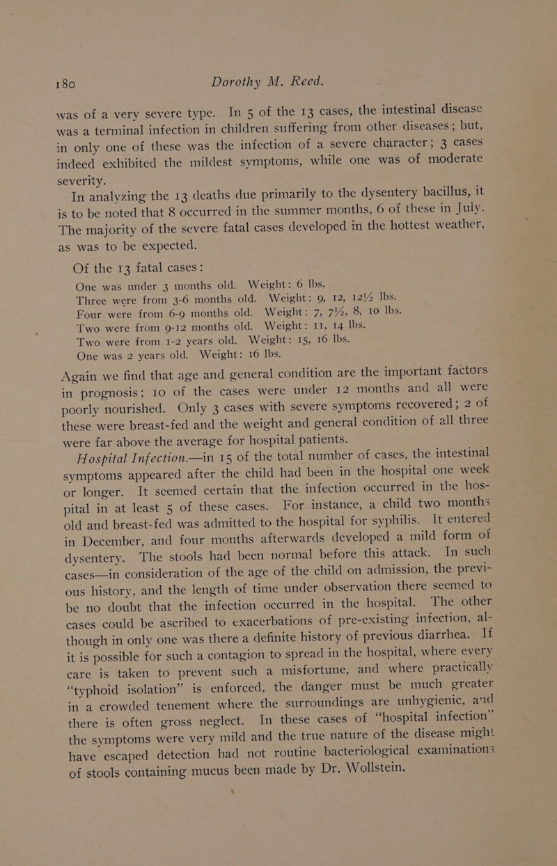 was of a very severe type. In 5 of the 13 cases, the intestinal disease was a terminal infection in children suffering from other diseases ; but, in only one of these was the infection of a severe character; 3 cases sndeed exhibited the mildest symptoms, while one was of moderate severity. In analyzing the 13 deaths due primarily to the dysentery bacillus, it ‘s to be noted that 8 occurred in the summer months, 6 of these in July. The majority of the severe fatal cases developed in the hottest weather, as was to be expected. Of the 13 fatal cases: One was under 3 months old. Weight: 6 lbs. Three were from 3-6 months old. Weight: 9, 12, 121% lbs. Four were from 6-9 months old. Weight: 7, 7%, 8, 10 lbs. Two were from 9-12 months old. Weight: 11, 14 lbs. Two were from 1-2 years old. Weight: 15, 16 lbs. One was 2 years old. Weight: 16 lbs. Again we find that age and general condition are the important factors in prognosis; 10 of the cases were under 12 months and all were poorly nourished. Only 3 cases with severe symptoms recovered; 2 of these were breast-fed and the weight and general condition of all three were far above the average for hospital patients. Hospital Infection.—in 15 of the total number of cases, the intestinal symptoms appeared after the child had been in the hospital one week or longer. It seemed certain that the infection occurred in the hos- pital in at least 5 of these cases. For instance, a child two months old and breast-fed was admitted to the hospital for syphilis. It entered in December, and four months afterwards developed a mild form of dysentery. The stools had been normal before this attack. In such cases—in consideration of the age of the child on admission, the previ- ous history, and the length of time under observation there seemed to be no doubt that the infection occurred in the hospital. The other cases could be ascribed to exacerbations of pre-existing infection, al- though in only one was there a definite history of previous diarrhea. if it is possible for such a contagion to spread in the hospital, where every care is taken to prevent such a misfortune, and where practically “typhoid isolation” is enforced, the danger must be much greater in a crowded tenement where the surroundings are unhygienic, and there is often gross neglect. In these cases of “hospital infection” the symptoms were very mild and the true nature of the disease might have escaped detection had not routine bacteriological examinations of stools containing mucus been made by Dr. Wollstein.