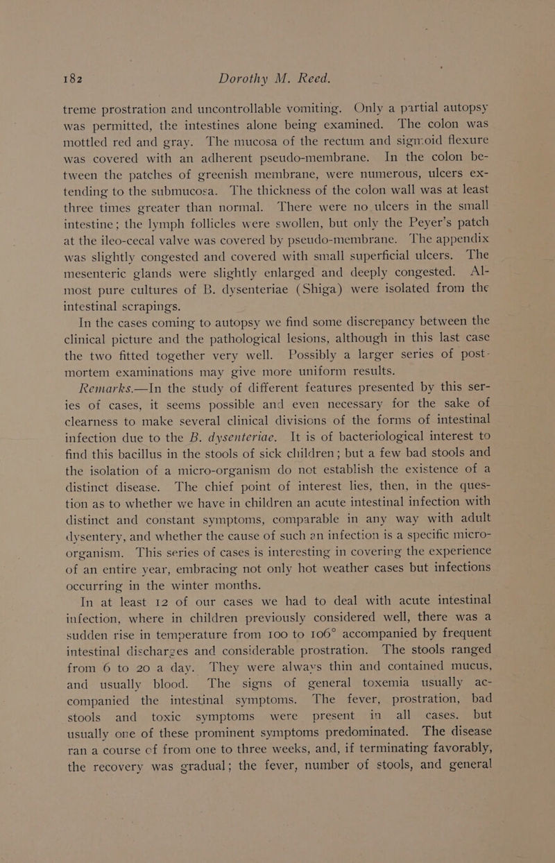treme prostration and uncontrollable vomiting. Only a partial autopsy was permitted, the intestines alone being examined. The colon was mottled red and gray. The mucosa of the rectum and sigmoid flexure was covered with an adherent pseudo-membrane. In the colon be- tween the patches of greenish membrane, were numerous, ulcers ex- tending to the submucosa. The thickness of the colon wall was at least three times greater than normal. There were no ulcers in the small intestine; the lymph follicles were swollen, but only the Peyer’s patch at the ileo-cecal valve was covered by pseudo-membrane. The appendix was slightly congested and covered with small superficial ulcers. The mesenteric glands were slightly enlarged and deeply congested. Al- most pure cultures of B. dysenteriae (Shiga) were isolated from the intestinal scrapings. In the cases coming to autopsy we find some discrepancy between the clinical picture and the pathological lesions, although in this last case the two fitted together very well. Possibly a larger series of post- mortem examinations may give more uniform results. Remarks.—In the study of different features presented by this ser- ies of cases, it seems possible and even necessary for the sake of clearness to make several clinical divisions of the forms of intestinal infection due to the B. dysenteriae. It is of bacteriological interest to find this bacillus in the stools of sick children; but a few bad stools and the isolation of a micro-organism do not establish the existence of a distinct disease. The chief point of interest lies, then, in the ques- tion as to whether we have in children an acute intestinal infection with distinct and constant symptoms, comparable in any way with adult dysentery, and whether the cause of such an infection is a specific micro- organism. This series of cases is interesting in covering the experience of an entire year, embracing not only hot weather cases but infections occurring in the winter months. In at least 12 of our cases we had to deal with acute intestinal infection, where in children previously considered well, there was a sudden rise in temperature from 100 to 106° accompanied by frequent intestinal discharges and considerable prostration. The stools ranged from 6 to 20 a day. They were alwavs thin and contained mucus, and usually blood. The signs of general toxemia usually ac- companied the intestinal symptoms. The fever, prostration, bad stools and toxic symptoms were present in all cases, but usually one of these prominent symptoms predominated. The disease ran a course cf from one to three weeks, and, if terminating favorably, the recovery was gradual; the fever, number of stools, and general