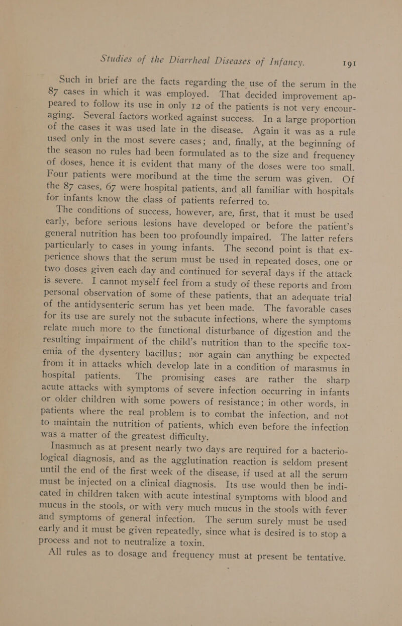 Such in brief are the facts regarding the use of the serum in the 87 cases in which it was employed. That decided improvement ap- peared to follow its use in only 12 of the patients is not very encour- aging. Several factors worked against success. In a large proportion of the cases it was used late in the disease. Again it was as a rule used only in the most severe cases; and, finally, at the beginning of the season no rules had been formulated as to the size and frequency of doses, hence it is evident that many of the doses were too small. Four patients were moribund at the time the serum was given. Of the 87 cases, 67 were hospital patients, and all familiar with hospitals for infants know the class of patients referred to. The conditions of success, however, are, first, that it must be used early, before serious lesions have developed or before the patient’s general nutrition has been too profoundly impaired. The latter refers particularly to cases in young infants. The second point is that ex- perience shows that the serum must be used in repeated doses, one or two doses given each day and continued for several days if the attack is severe. I cannot myself feel from a study of these reports and from personal observation of some of these patients, that an adequate trial of the antidysenteric serum has yet been made. The favorable cases for its use are surely not the subacute infections, where the symptoms relate much more to the functional disturbance of digestion and the resulting impairment of the child’s nutrition than to the specific tox- emia of the dysentery bacillus; nor again can anything be expected from it in attacks which develop late in a condition of marasmus in hospital patients. The promising cases are rather the sharp acute attacks with symptoms of severe infection occurring in infants or older children with some powers of resistance; in other words, in patients where the real problem is to combat the infection, and not to maintain the nutrition of patients, which even before the infection was a matter of the greatest difficulty, Inasmuch as at present nearly two days are required for a bacterio- logical diagnosis, and as the agglutination reaction is seldom present until the end of the first week of the disease, if used at all the serum must be injected on a clinical diagnosis. Its use would then be indi- cated in children taken with acute intestinal symptoms with blood and mucus in the stools, or with very much mucus in the stools with fever and symptoms of general infection. The serum surely must be used early and it must be given repeatedly, since what is desired is to stop a process and not to neutralize a toxin. All rules as to dosage and frequency must at present be tentative.