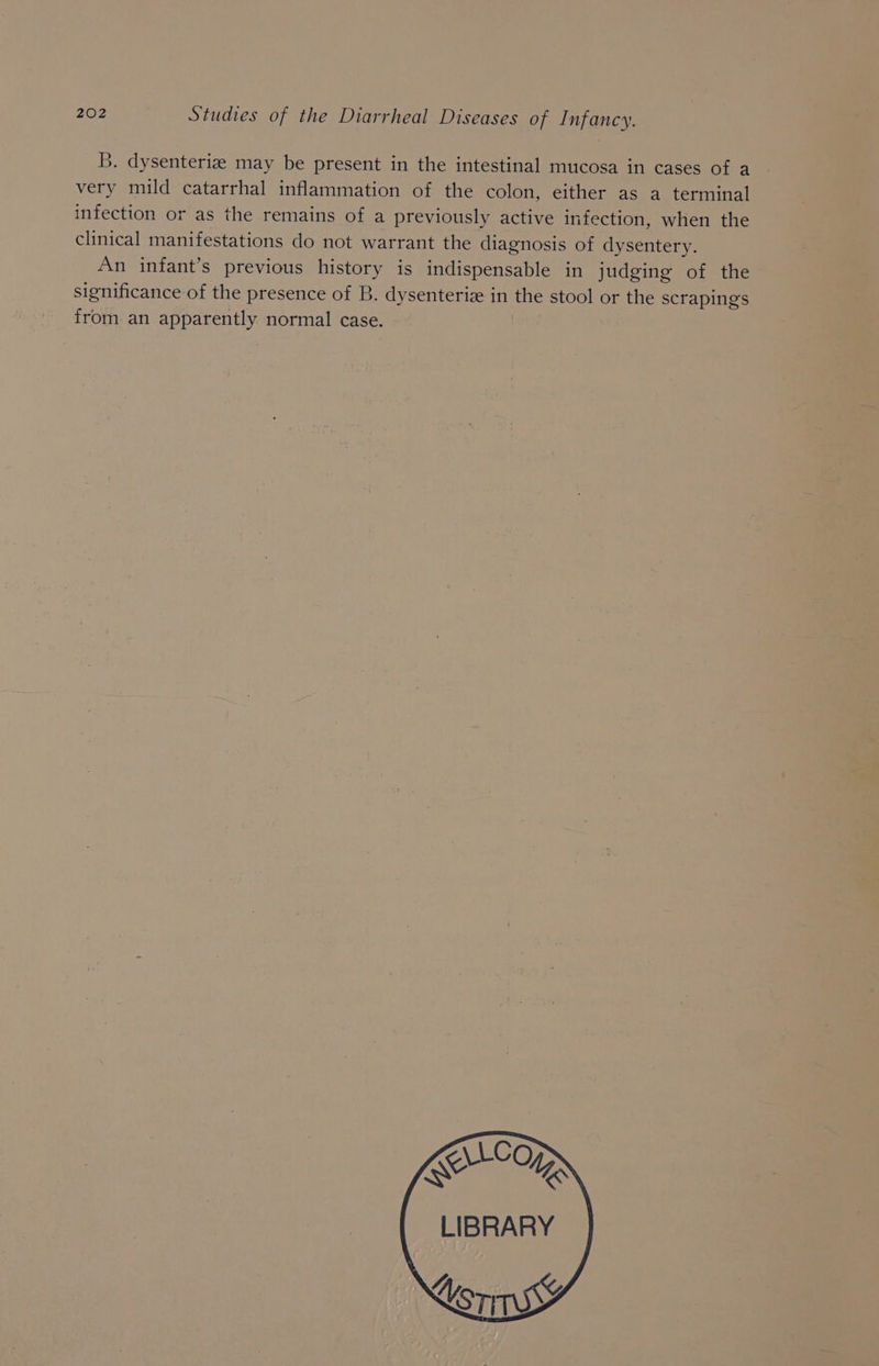 B. dysenteriz may be present in the intestinal mucosa in cases of a very mild catarrhal inflammation of the colon, either as a terminal infection or as the remains of a previously active infection, when the clinical manifestations do not warrant the diagnosis of dysentery. An infant’s previous history is indispensable in judging of the significance of the presence of B. dysenteriz in the stool or the scrapings from an apparently normal case. | \CO LIBRARY