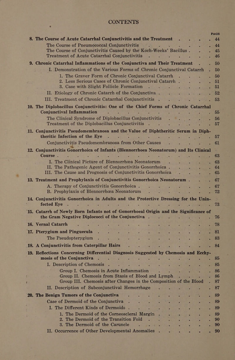 PAGE 8. The Course of Acute Catarrhal Conjunctivitis and the Treatment . ; ; - 44 The Course of Pneumococcal Conjunctivitis : ; . 44 The Course of Conjunctivitis Caused by the Koch- Waele? faeiidan a ls Treatment of Acute Catarrhal Conjunctivitis . : ‘ ‘ 3 ; - 46 9. Chronic Catarrhal Inflammations of the Conjunctiva and Their Treatment . - 50 I. Demonstration of the Various Forms of Chronic Conjunctival Catarrh . 50 1. The Graver Form of Chronic Conjunctival Catarrh . P A - 50 2. Less Serious Cases of Chronic Conjunctival Catarrh . Z J yok! , 8. Case with Slight Follicle Formation . : f é 2 + eee II. Etiology of Chronic Catarrh of the Conjunctiva . f - 4 F ~ 162 III. Treatment of Chronic Catarrhal Conjunctivitis . 8 : 2 ee ay See 10. The Diplobacillus Conjunctivitis: One of the Chief Forms of Chronic Catarrhal Conjunctival Inflammation : . : : ; : : : ; : = 96D The Clinical Syndrome of Diplobacillus Conjunctivitis . : s 2 Ate) Treatment of the Diplobacillus Conjunctivitis . “ ; é 5 2 DG 11. Conjunctivitis Pseudomembranosa and the Value of Diphtheritic Serum in Diph- theritic Infection of the Eye . ‘ : ‘ ; : i ae i ee Conjunctivitis Pseudomembranosa from Other Canes ; : : - » -6L 12. Conjunctivitis Gonorrhoica of Infants (Blennorrhoea Neonatorum) and Its Clinical - Course . : : : F ‘ : . ‘ i 4 : s ? a OGn I. The Clinical Picture of Bist eathtee Neonatorum 3 : ; 2 . 63 II. The Pathogenic Agent of Conjunctivitis Gonorrhoica . 3 A F G4 III. The Cause and Prognosis of Conjunctivitis Gonorrhoica . : . . 65 13. Treatment and Prophylaxis of Conjunctivitis Gonorrhoica Neonatorum . 5 a aye A. Therapy of Conjunctivitis Gonorrhoica . 2 é : s A J ERO B. Prophylaxis of Blennorrhcea Neonatorum . : ; d 5 ‘ is 14. Conjunctivitis Gonorrhoica in Adults and the Protective Dressing for the Unin-. | ; fected Eye . : - s ; : ¢ : : : . : F 5 5. 4G ‘15. Catarrh of Newly Born Infants not of Gonorrhoeal Origin and the Significance of the Gram Negative Diplococci of the Conjunctiva . ’ : : SS Upe - 6 16. Vernal Catarrh ‘ t $ : : : } n : : e ; eres: 17. Pterygium and Pinguecula . 5 : : : : 3 fs : 4 5. Ol The Pseudopterygium . : a ; : : 3 , 2 ; - 4 GR 18. A Conjunctivitis from Caterpillar Hairs - x F ; : P Z 2 . 84 ‘19. Reflections Concerning Differential Diagnosis Suggested by Chemosis and Ecchy- mosis of the Conjunctiva . ; : . 3 E é 4 . 3 A . 8 I. Description of Chemosis . x , ; . : : 2 f : . 8&5 Group I. Chemosis in Acute Inflammation A P 2 4 . 86 Group II. Chemosis from Stasis of Blood and eon , . 8&6 Group III. Chemosis after Changes in the Composition of ihe Bleod OU II. Description of Subconjunctival Hemorrhage 3 é . 4 ss So tet 20. The Benign Tumors of the Conjunctiva : Z : : Be ‘ mt Case of Dermoid of the Conjunctiva . 5 A : 4 : : > =) 89 I. The Different Kinds of Dermoids . : : s ; . : . - 89 1. The Dermoid of the Corneoscleral Margin . bis 2 ‘ : - 8&9 2. The Dermoid of the Transition Fold . Mir sae 4 ‘ z LOU 3. The Dermoid of the Caruncle ‘ = . s { ; - 90
