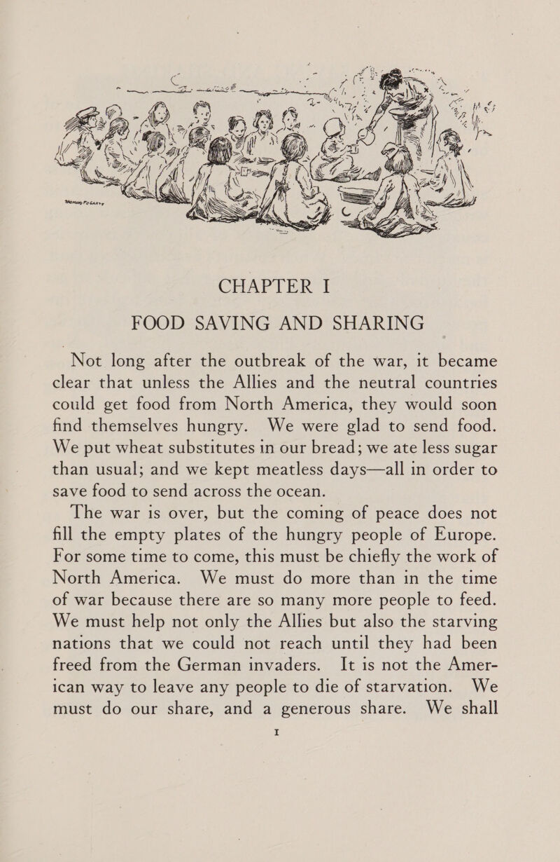 Not long after the outbreak of the war, it became clear that unless the Allies and the neutral countries could get food from North America, they would soon find themselves hungry. We were glad to send food. We put wheat substitutes in our bread; we ate less sugar than usual; and we kept meatless days—all in order to save food to send across the ocean. The war is over, but the coming of peace does not fill the empty plates of the hungry people of Europe. For some time to come, this must be chiefly the work of North America. We must do more than in the time of war because there are so many more people to feed. We must help not only the Allies but also the starving nations that we could not reach until they had been freed from the German invaders. It is not the Amer- ican way to leave any people to die of starvation. We must do our share, and a generous share. We shall