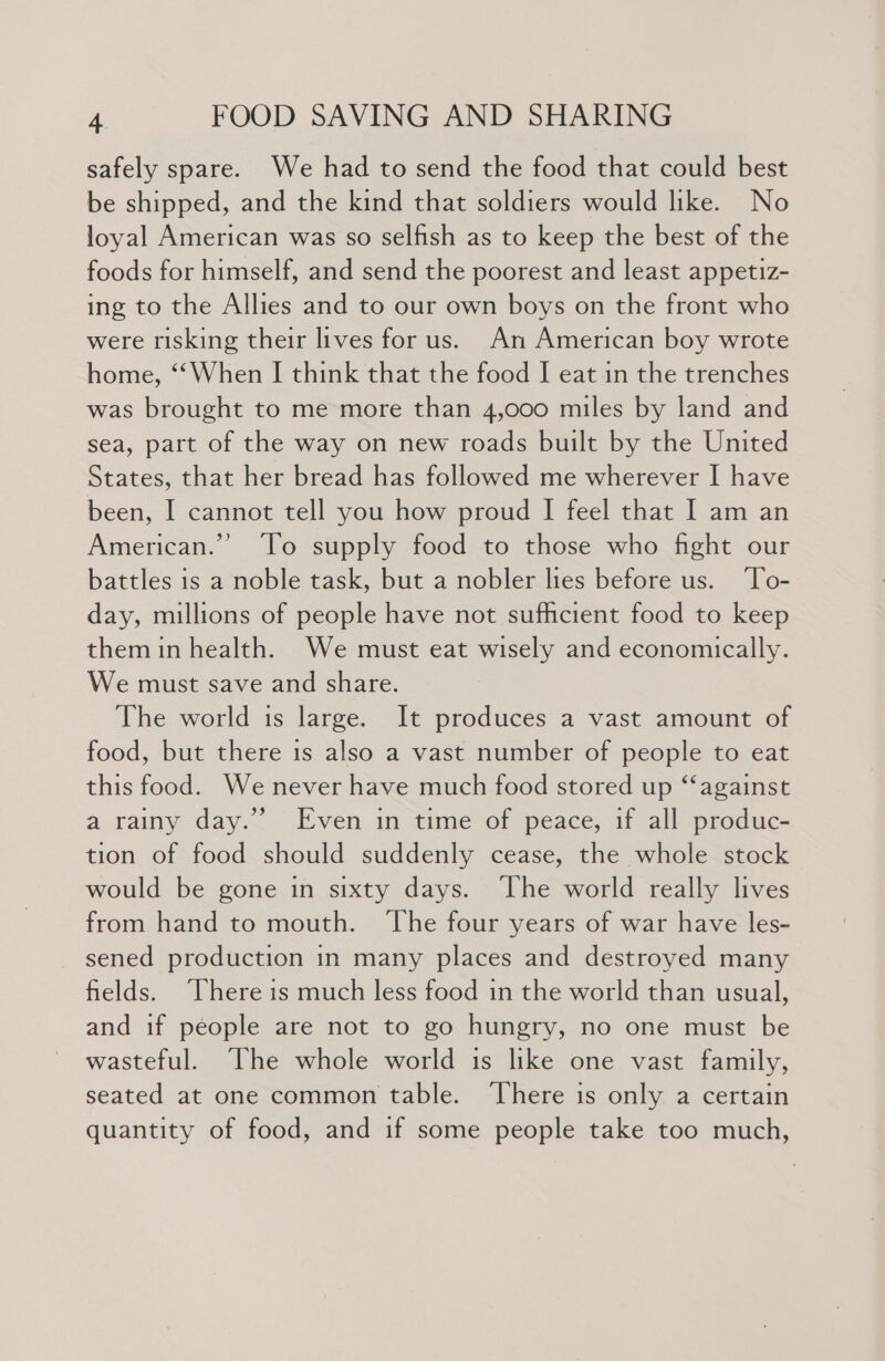 safely spare. We had to send the food that could best be shipped, and the kind that soldiers would like. No loyal American was so selfish as to keep the best of the foods for himself, and send the poorest and least appetiz- ing to the Allies and to our own boys on the front who were risking their lives for us. An American boy wrote home, ‘When I think that the food I eat in the trenches was brought to me more than 4,000 miles by land and sea, part of the way on new roads built by the United States, that her bread has followed me wherever I have been, I cannot tell you how proud I feel that I am an American.” ‘To supply food to those who fight our battles is a noble task, but a nobler lies before us. ‘To- day, millions of people have not sufficient food to keep them in health. We must eat wisely and economically. We must save and share. The world is large. It produces a vast amount of food, but there is also a vast number of people to eat this food. We never have much food stored up “‘against a rainy day.” Even in time of peace, if all produc- tion of food should suddenly cease, the whole stock would be gone in sixty days. ‘The world really lives from hand to mouth. ‘The four years of war have les- sened production in many places and destroyed many fields. There is much less food in the world than usual, and if people are not to go hungry, no one must be wasteful. The whole world is like one vast family, seated at one common table. ‘There is only a certain quantity of food, and if some people take too much,