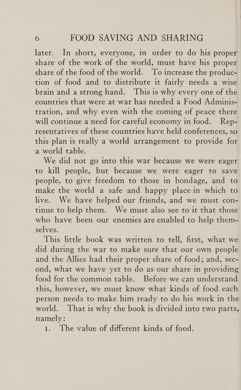 later. In short, everyone, in order to do his proper share of the work of the world, must have his proper share of the food of the world. ‘To increase the produc- tion of food and to distribute it fairly needs a wise brain and a strong hand. ‘This is why every one of the countries that were at war has needed a Food Adminis- tration, and why even with the coming of peace there will continue a need for careful economy in food. Rep- resentatives of these countries have held conferences, so this plan is really a world arrangement to provide for a world table. We did not go into this war because we were eager to kill people, but because we were eager to save people, to give freedom to those in bondage, and to make the world a safe and happy place in which to live. We have helped our friends, and we must con- tinue to help them. We must also see to it that those who have been our enemies are enabled to help them- selves. This little book was written to tell, first, what we did during the war to make sure that our own people and the Allies had their proper share of food; and, sec- ond, what we have yet to do as our share in providing food for the common table. Before we can understand this, however, we must know what kinds of food each person needs to make him ready to do his work in the world. ‘That is why the book is divided into two parts, namely: 1. The value of different kinds of food.