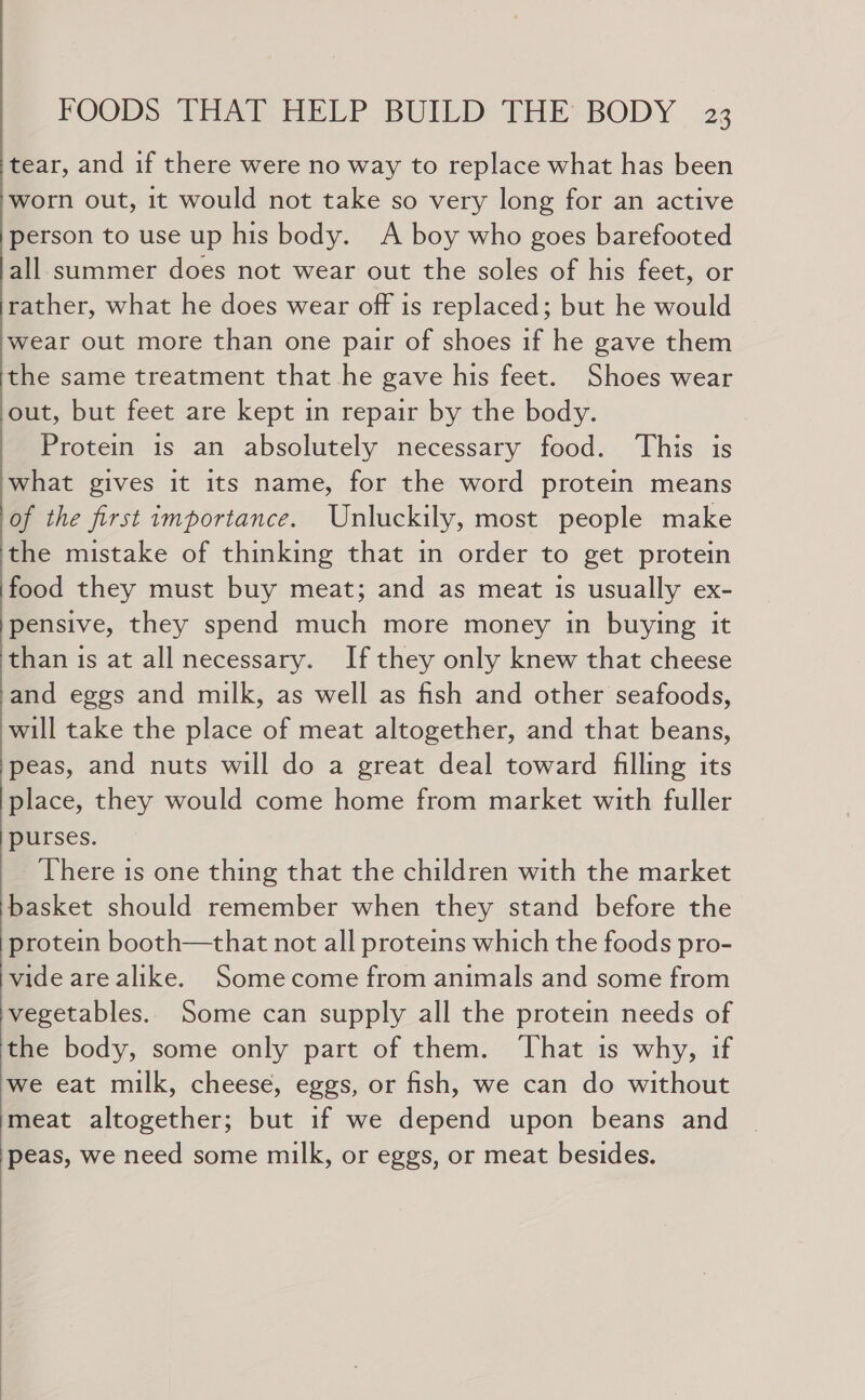 tear, and if there were no way to replace what has been worn out, it would not take so very long for an active person to use up his body. A boy who goes barefooted all summer does not wear out the soles of his feet, or rather, what he does wear off is replaced; but he would wear out more than one pair of shoes if he gave them the same treatment that he gave his feet. Shoes wear out, but feet are kept in repair by the body. Protein is an absolutely necessary food. ‘This is what gives it its name, for the word protein means of the first importance. Unluckily, most people make the mistake of thinking that in order to get protein food they must buy meat; and as meat is usually ex- pensive, they spend much more money in buying it than is at all necessary. If they only knew that cheese and eggs and milk, as well as fish and other seafoods, will take the place of meat altogether, and that beans, peas, and nuts will do a great deal toward filing its place, they would come home from market with fuller purses. There is one thing that the children with the market basket should remember when they stand before the protein booth—that not all proteins which the foods pro- vide are alike. Somecome from animals and some from vegetables. Some can supply all the protein needs of the body, some only part of them. ‘That is why, if we eat milk, cheese, eggs, or fish, we can do without ‘meat altogether; but if we depend upon beans and peas, we need some milk, or eggs, or meat besides.