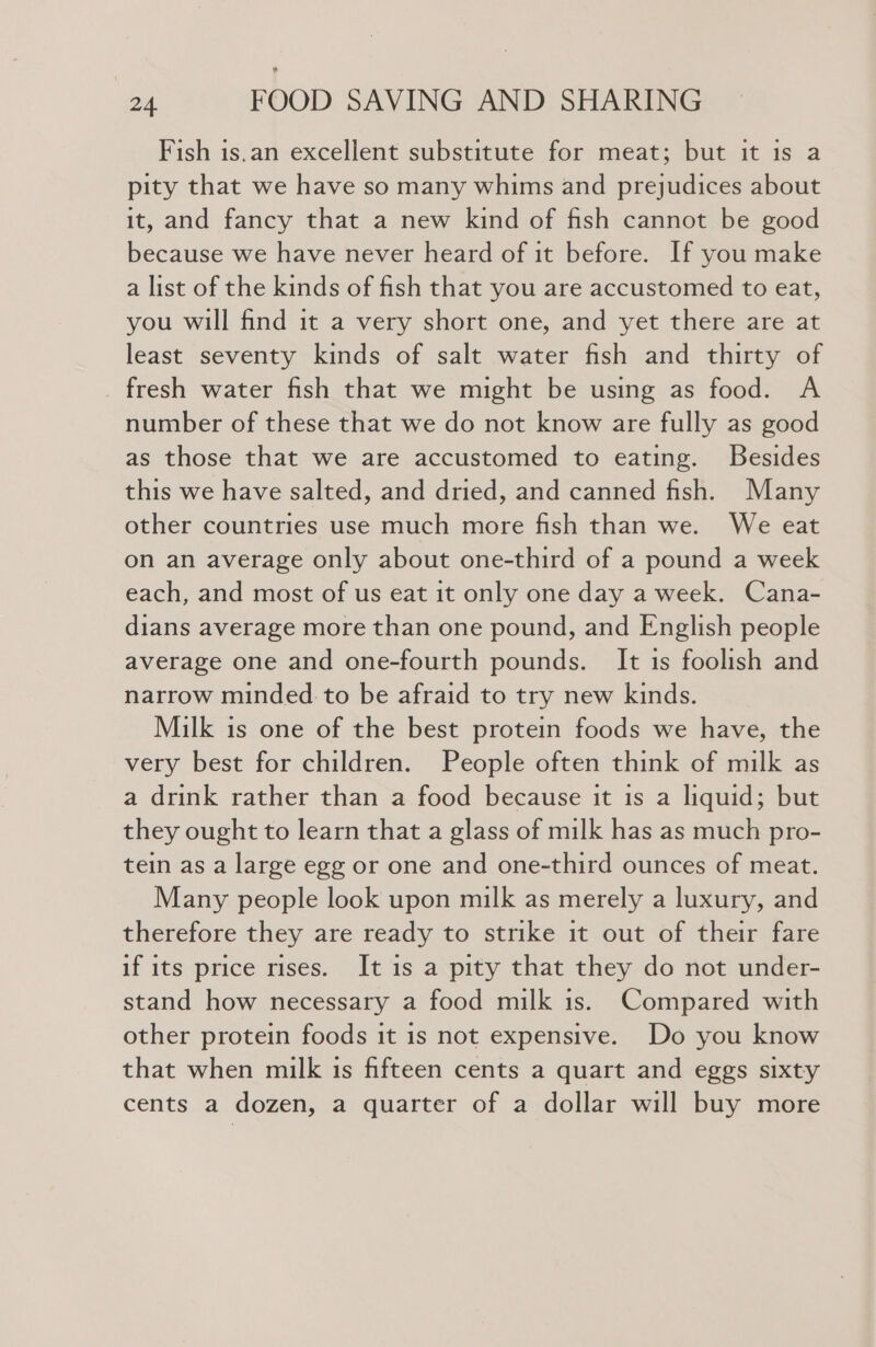 Fish is.an excellent substitute for meat; but it is a pity that we have so many whims and prejudices about it, and fancy that a new kind of fish cannot be good because we have never heard of it before. If you make a list of the kinds of fish that you are accustomed to eat, you will find it a very short one, and yet there are at least seventy kinds of salt water fish and thirty of fresh water fish that we might be using as food. A number of these that we do not know are fully as good as those that we are accustomed to eating. Besides this we have salted, and dried, and canned fish. Many other countries use much more fish than we. We eat on an average only about one-third of a pound a week each, and most of us eat it only one day a week. Cana- dians average more than one pound, and English people average one and one-fourth pounds. It is foolish and narrow minded to be afraid to try new kinds. Milk is one of the best protein foods we have, the very best for children. People often think of milk as a drink rather than a food because it is a liquid; but they ought to learn that a glass of milk has as much pro- tein as a large egg or one and one-third ounces of meat. Many people look upon milk as merely a luxury, and therefore they are ready to strike it out of their fare if its price rises. It is a pity that they do not under- stand how necessary a food milk is. Compared with other protein foods it is not expensive. Do you know that when milk is fifteen cents a quart and eggs sixty cents a dozen, a quarter of a dollar will buy more