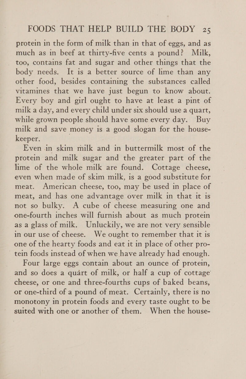 protein in the form of milk than in that of eggs, and as much as in beef at thirty-five cents a pound? Milk, too, contains fat and sugar and other things that the body needs. It is a better source of lime than any other food, besides containing the substances called vitamines that we have just begun to know about. Every boy and girl ought to have at least a pint of milk a day, and every child under six should use a quart, while grown people should have some every day. Buy milk and save money is a good slogan for the house- keeper. ) | Even in skim milk and in buttermilk most of the protein and milk sugar and the greater part of the lime of the whole milk are found. Cottage cheese, even when made of skim milk, is a good substitute for meat. American cheese, too, may be used in place of meat, and has one advantage over milk in that it is not so bulky. A cube of cheese measuring one and one-fourth inches will furnish about as much protein as a glass of milk. Unluckily, we are not very sensible in our use of cheese. We ought to remember that it is one of the hearty foods and eat it in place of other pro- tein foods instead of when we have already had enough. Four large eggs contain about an ounce of protein, and so does a quart of milk, or half a cup of cottage cheese, or one and three-fourths cups of baked beans, or one-third of a pound of meat. Certainly, there is no monotony in protein foods and every taste ought to be suited with one or another of them. When the house-